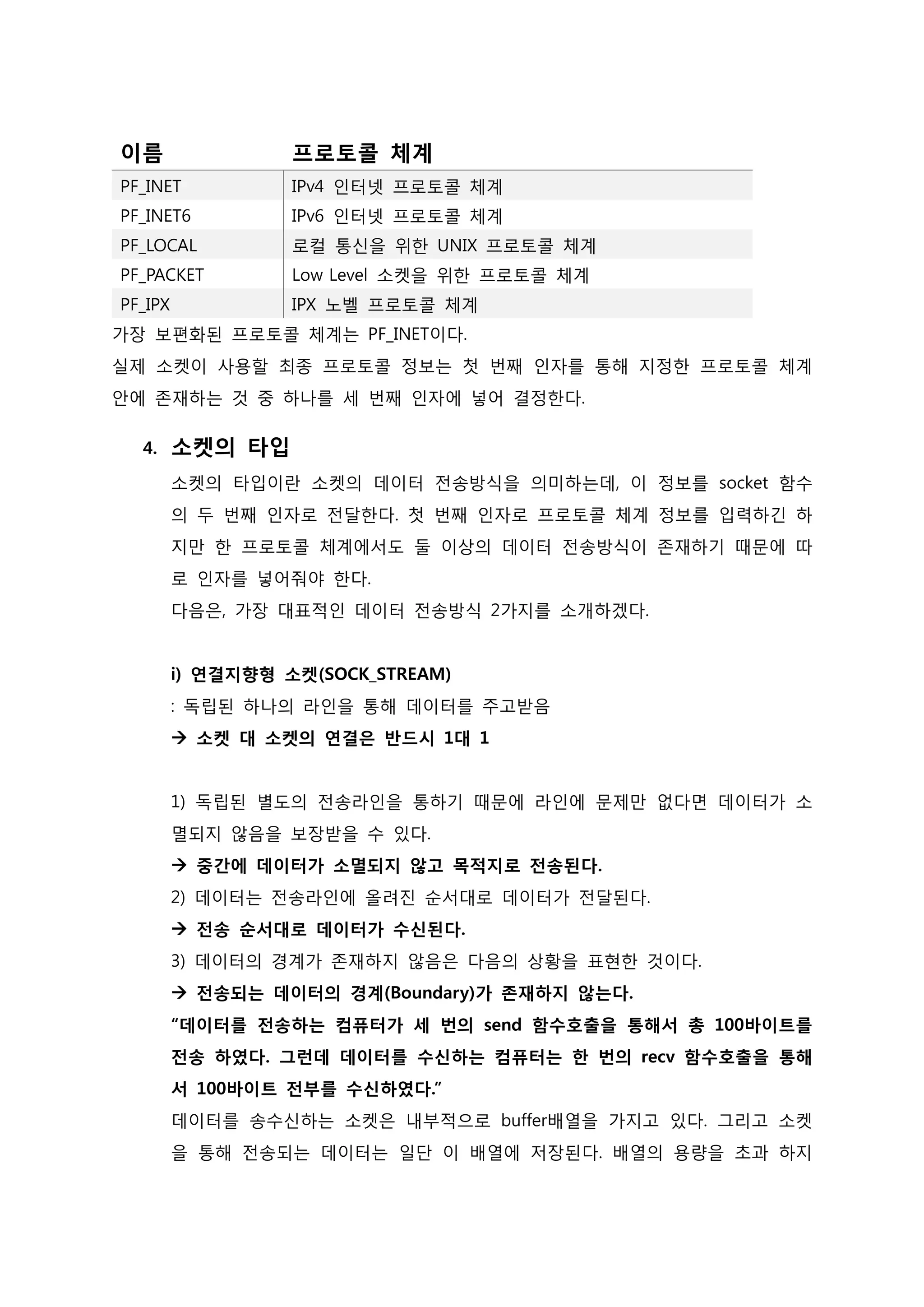 이름 
프로토콜 체계 PF_INET IPv4 인터넷 프로토콜 체계 
PF_INET6 
IPv6 인터넷 프로토콜 체계 PF_LOCAL 로컬 통신을 위한 UNIX 프로토콜 체계 
PF_PACKET 
Low Level 소켓을 위한 프로토콜 체계 PF_IPX IPX 노벨 프로토콜 체계 
가장 보편화된 프로토콜 체계는 PF_INET이다. 실제 소켓이 사용할 최종 프로토콜 정보는 첫 번째 인자를 통해 지정한 프로토콜 체계 안에 존재하는 것 중 하나를 세 번째 인자에 넣어 결정한다. 
4. 소켓의 타입 소켓의 타입이란 소켓의 데이터 전송방식을 의미하는데, 이 정보를 socket 함수의 두 번째 인자로 전달한다. 첫 번째 인자로 프로토콜 체계 정보를 입력하긴 하 지만 한 프로토콜 체계에서도 둘 이상의 데이터 전송방식이 존재하기 때문에 따 로 인자를 넣어줘야 한다. 다음은, 가장 대표적인 데이터 전송방식 2가지를 소개하겠다. i) 연결지향형 소켓(SOCK_STREAM) : 독립된 하나의 라인을 통해 데이터를 주고받음  소켓 대 소켓의 연결은 반드시 1대 1 1) 독립된 별도의 전송라인을 통하기 때문에 라인에 문제만 없다면 데이터가 소 멸되지 않음을 보장받을 수 있다.  중간에 데이터가 소멸되지 않고 목적지로 전송된다. 2) 데이터는 전송라인에 올려진 순서대로 데이터가 전달된다.  전송 순서대로 데이터가 수신된다. 3) 데이터의 경계가 존재하지 않음은 다음의 상황을 표현한 것이다.  전송되는 데이터의 경계(Boundary)가 존재하지 않는다. “데이터를 전송하는 컴퓨터가 세 번의 send 함수호출을 통해서 총 100바이트를 전송 하였다. 그런데 데이터를 수신하는 컴퓨터는 한 번의 recv 함수호출을 통해서 100바이트 전부를 수신하였다.” 데이터를 송수신하는 소켓은 내부적으로 buffer배열을 가지고 있다. 그리고 소켓을 통해 전송되는 데이터는 일단 이 배열에 저장된다. 배열의 용량을 초과 하지  