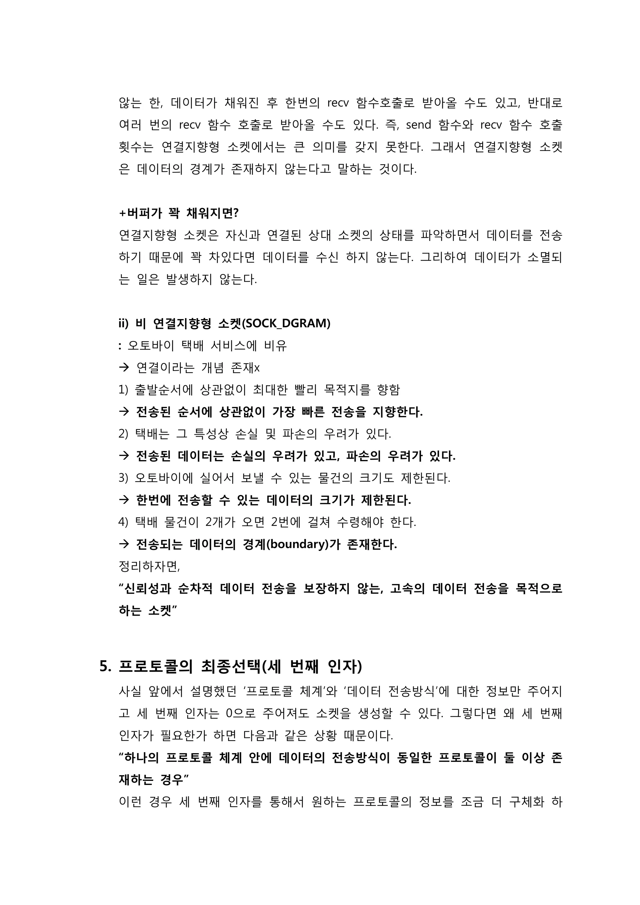 않는 한, 데이터가 채워진 후 한번의 recv 함수호출로 받아올 수도 있고, 반대로 여러 번의 recv 함수 호출로 받아올 수도 있다. 즉, send 함수와 recv 함수 호출 횟수는 연결지향형 소켓에서는 큰 의미를 갖지 못한다. 그래서 연결지향형 소켓은 데이터의 경계가 존재하지 않는다고 말하는 것이다. +버퍼가 꽉 채워지면? 연결지향형 소켓은 자신과 연결된 상대 소켓의 상태를 파악하면서 데이터를 전송 하기 때문에 꽉 차있다면 데이터를 수신 하지 않는다. 그리하여 데이터가 소멸되는 일은 발생하지 않는다. i ) 비 연결지향형 소켓(SOCK_DGRAM) : 오토바이 택배 서비스에 비유  연결이라는 개념 존재x 1) 출발순서에 상관없이 최대한 빨리 목적지를 향함  전송된 순서에 상관없이 가장 빠른 전송을 지향한다. 2) 택배는 그 특성상 손실 및 파손의 우려가 있다.  전송된 데이터는 손실의 우려가 있고, 파손의 우려가 있다. 3) 오토바이에 실어서 보낼 수 있는 물건의 크기도 제한된다.  한번에 전송할 수 있는 데이터의 크기가 제한된다. 4) 택배 물건이 2개가 오면 2번에 걸쳐 수령해야 한다.  전송되는 데이터의 경계(boundary)가 존재한다. 정리하자면, “신뢰성과 순차적 데이터 전송을 보장하지 않는, 고속의 데이터 전송을 목적으로 하는 소켓” 
5. 프로토콜의 최종선택(세 번째 인자) 사실 앞에서 설명했던 ‘프로토콜 체계’와 ‘데이터 전송방식’에 대한 정보만 주어지고 세 번째 인자는 0으로 주어져도 소켓을 생성할 수 있다. 그렇다면 왜 세 번째 인자가 필요한가 하면 다음과 같은 상황 때문이다. “하나의 프로토콜 체계 안에 데이터의 전송방식이 동일한 프로토콜이 둘 이상 존 재하는 경우” 이런 경우 세 번째 인자를 통해서 원하는 프로토콜의 정보를 조금 더 구체화 하  