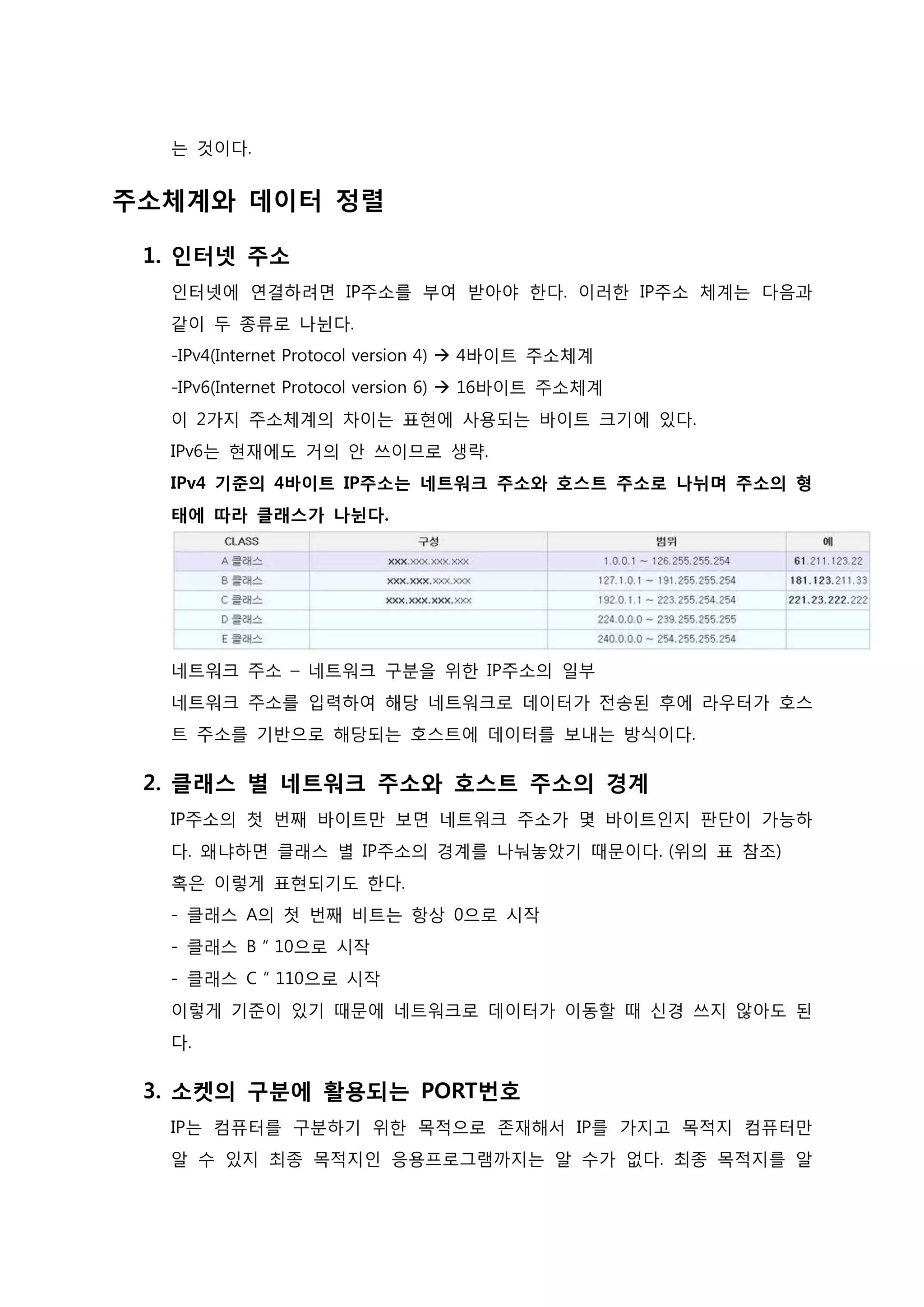 는 것이다. 
주소체계와 데이터 정렬 
1. 인터넷 주소 인터넷에 연결하려면 IP주소를 부여 받아야 한다. 이러한 IP주소 체계는 다음과 같이 두 종류로 나뉜다. -IPv4(Internet Protocol version 4)  4바이트 주소체계 -IPv6(Internet Protocol version 6)  16바이트 주소체계 이 2가지 주소체계의 차이는 표현에 사용되는 바이트 크기에 있다. IPv6는 현재에도 거의 안 쓰이므로 생략. IPv4 기준의 4바이트 IP주소는 네트워크 주소와 호스트 주소로 나뉘며 주소의 형 태에 따라 클래스가 나뉜다. 네트워크 주소 – 네트워크 구분을 위한 IP주소의 일부 네트워크 주소를 입력하여 해당 네트워크로 데이터가 전송된 후에 라우터가 호스트 주소를 기반으로 해당되는 호스트에 데이터를 보내는 방식이다. 
2. 클래스 별 네트워크 주소와 호스트 주소의 경계 IP주소의 첫 번째 바이트만 보면 네트워크 주소가 몇 바이트인지 판단이 가능하다. 왜냐하면 클래스 별 IP주소의 경계를 나눠놓았기 때문이다. (위의 표 참조) 혹은 이렇게 표현되기도 한다. - 클래스 A의 첫 번째 비트는 항상 0으로 시작 - 클래스 B “ 10으로 시작 - 클래스 C “ 110으로 시작 이렇게 기준이 있기 때문에 네트워크로 데이터가 이동할 때 신경 쓰지 않아도 된 다. 
3. 소켓의 구분에 활용되는 PORT번호 IP는 컴퓨터를 구분하기 위한 목적으로 존재해서 IP를 가지고 목적지 컴퓨터만 알 수 있지 최종 목적지인 응용프로그램까지는 알 수가 없다. 최종 목적지를 알  