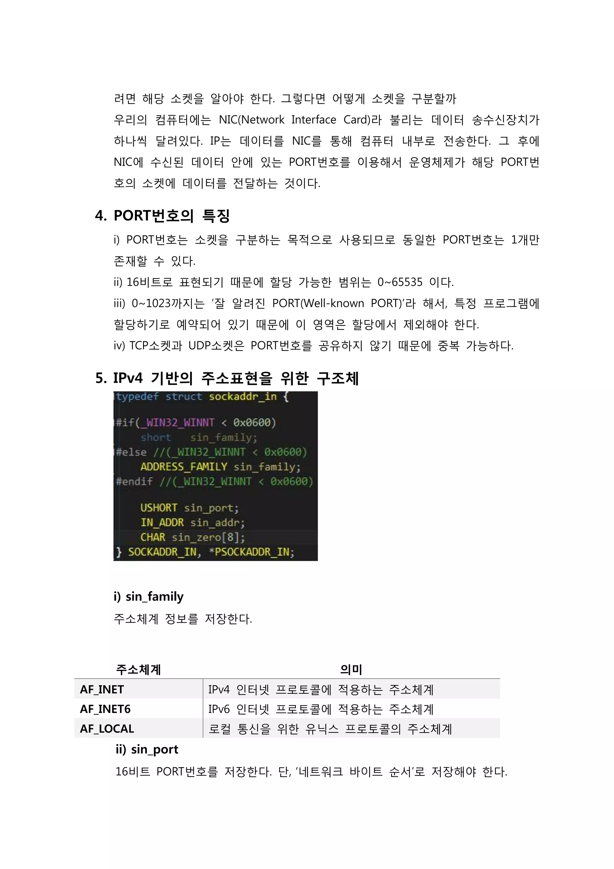 려면 해당 소켓을 알아야 한다. 그렇다면 어떻게 소켓을 구분할까 우리의 컴퓨터에는 NIC(Network Interface Card)라 불리는 데이터 송수신장치가 하나씩 달려있다. IP는 데이터를 NIC를 통해 컴퓨터 내부로 전송한다. 그 후에 NIC에 수신된 데이터 안에 있는 PORT번호를 이용해서 운영체제가 해당 PORT번 호의 소켓에 데이터를 전달하는 것이다. 
4. PORT번호의 특징 i) PORT번호는 소켓을 구분하는 목적으로 사용되므로 동일한 PORT번호는 1개만 존재할 수 있다. ii) 16비트로 표현되기 때문에 할당 가능한 범위는 0~65535 이다. iii) 0~1023까지는 ‘잘 알려진 PORT(Well-known PORT)’라 해서, 특정 프로그램에 할당하기로 예약되어 있기 때문에 이 영역은 할당에서 제외해야 한다. iv) TCP소켓과 UDP소켓은 PORT번호를 공유하지 않기 때문에 중복 가능하다. 
5. IPv4 기반의 주소표현을 위한 구조체 i) sin_family 주소체계 정보를 저장한다. 
주소체계 
의미 AF_INET IPv4 인터넷 프로토콜에 적용하는 주소체계 
AF_INET6 
IPv6 인터넷 프로토콜에 적용하는 주소체계 AF_LOCAL 로컬 통신을 위한 유닉스 프로토콜의 주소체계 
ii) sin_port 16비트 PORT번호를 저장한다. 단, ‘네트워크 바이트 순서’로 저장해야 한다.  