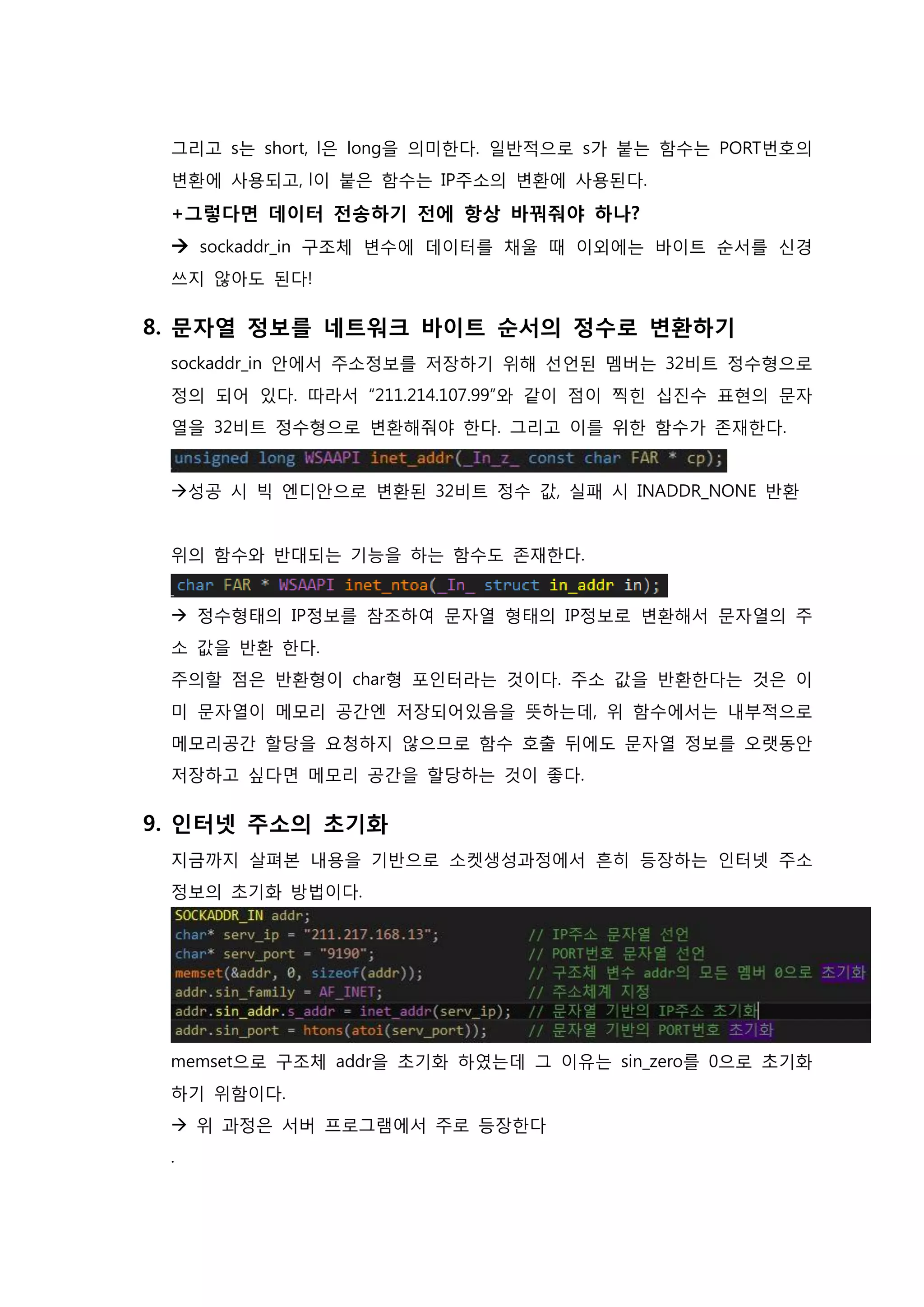 그리고 s는 short, l은 long을 의미한다. 일반적으로 s가 붙는 함수는 PORT번호의 변환에 사용되고, l이 붙은 함수는 IP주소의 변환에 사용된다. +그렇다면 데이터 전송하기 전에 항상 바꿔줘야 하나?  sockaddr_in 구조체 변수에 데이터를 채울 때 이외에는 바이트 순서를 신경 쓰지 않아도 된다! 
8. 문자열 정보를 네트워크 바이트 순서의 정수로 변환하기 sockaddr_in 안에서 주소정보를 저장하기 위해 선언된 멤버는 32비트 정수형으로 정의 되어 있다. 따라서 “211.214.107.99”와 같이 점이 찍힌 십진수 표현의 문자열을 32비트 정수형으로 변환해줘야 한다. 그리고 이를 위한 함수가 존재한다. 성공 시 빅 엔디안으로 변환된 32비트 정수 값, 실패 시 INADDR_NONE 반환 위의 함수와 반대되는 기능을 하는 함수도 존재한다.  정수형태의 IP정보를 참조하여 문자열 형태의 IP정보로 변환해서 문자열의 주 소 값을 반환 한다. 주의할 점은 반환형이 char형 포인터라는 것이다. 주소 값을 반환한다는 것은 이 미 문자열이 메모리 공간엔 저장되어있음을 뜻하는데, 위 함수에서는 내부적으로 메모리공간 할당을 요청하지 않으므로 함수 호출 뒤에도 문자열 정보를 오랫동안 저장하고 싶다면 메모리 공간을 할당하는 것이 좋다. 
9. 인터넷 주소의 초기화 지금까지 살펴본 내용을 기반으로 소켓생성과정에서 흔히 등장하는 인터넷 주소정보의 초기화 방법이다. memset으로 구조체 addr을 초기화 하였는데 그 이유는 sin_zero를 0으로 초기화 하기 위함이다.  위 과정은 서버 프로그램에서 주로 등장한다 .  
