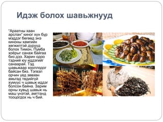 Идэж болох шавьжнууд 
“Араатны хаан 
арслан” киног хүн бүр 
мэддэг бөгөөд энэ 
киноны хамгийн 
хөгжилтэй дүрүүд 
болох Тимон, Пумба 
хоёрыг санаж байгаа 
биз дээ. Харин одоо 
тэдний юу иддэгийг 
санаарай. Тэд 
шавьжаар хооллодог 
байсан биз. Тэгвэл 
орчин үед зөвхөн 
амьтад төдийгүй 
хүмүүс ч шавьж иддэг 
болсон байна. Зарим 
орны хувьд шавьж нь 
маш үнэтэй, амттанд 
тооцогдох нь ч бий. 
 