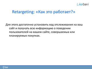 2 
Retargeting: «Как это работает?» 
Для этого достаточно установить код отслеживания на ваш 
сайт и получать всю информацию о поведении 
пользователей на вашем сайте, совершаемых или 
планируемых покупках. 
 