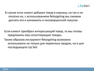 13 
В случае если клиент добавил товар в корзину, но так и не 
оплатил ее, с использованием Retargeting мы сможем 
догнать его и напомнить о несовершенной покупке. 
Если клиент приобрел интересующий товар, то мы готовы 
предложить ему сопутствующие товары. 
Таким образом инструмент Retargeting возможно 
использовать не только для первичных продаж, но и для 
последующего Up Sell. 
 