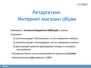 Ретаргетинг. 
Интернет магазин обуви 
Кампания с тестовым бюджетом 50000 руб. в месяц 
Сценарии: 
1) посетили раздел «Босоножки», но не совершили покупку 
2) посетили раздел «Распродажа», но не совершили покупку 
3) догоняющий креатив сформирован исходя из интереса 
пользователя 
- Конверсия после начала использования выросла в 2,5 раза 
- Экономическая эффективность 190% 
16 
 