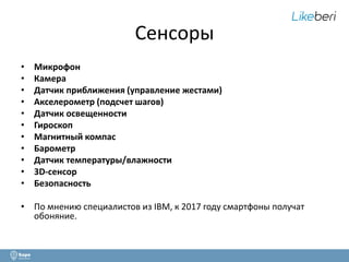 Сенсоры 
• Микрофон 
• Камера 
• Датчик приближения (управление жестами) 
• Акселерометр (подсчет шагов) 
• Датчик освещенности 
• Гироскоп 
• Магнитный компас 
• Барометр 
• Датчик температуры/влажности 
• 3D-сенсор 
• Безопасность 
• По мнению специалистов из IBM, к 2017 году смартфоны получат 
обоняние. 
 