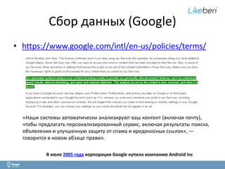 Сбор данных (Google) 
• https://www.google.com/intl/en-us/policies/terms/ 
«Наши системы автоматически анализируют ваш контент (включая почту), 
чтобы предлагать персонализированный сервис, включая результаты поиска, 
объявления и улучшенную защиту от спама и вредоносных ссылок», — 
говорится в новом абзаце правил. 
В июле 2005 года корпорация Google купила компанию Android Inc 
 