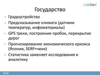 Государство 
- Градоустройство 
- Предсказывание климата (датчики 
температур, инфоматериалы) 
- GPS треки, построение пробок, перекрытие 
дорог 
- Прогнозирование экономического кризиса 
(Япония, SERP+чеки) 
- Статистика заменяет исследования и 
аналитику 
 