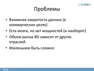 Проблемы 
• Взаимная закрытость данных (в 
коммерческих целях) 
• Есть мозги, но нет мощностей (и наоборот) 
• Объем рынка BD зависит от других 
отраслей 
• Маленьким быть сложно 
 