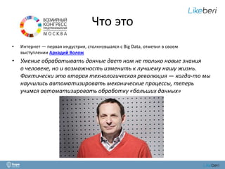 Что это 
• Интернет — первая индустрия, столкнувшаяся с Big Data, отметил в своем 
выступлении Аркадий Волож 
• Умение обрабатывать данные дает нам не только новые знания 
о человеке, но и возможность изменить к лучшему нашу жизнь. 
Фактически это вторая технологическая революция — когда-то мы 
научились автоматизировать механические процессы, теперь 
учимся автоматизировать обработку «больших данных» 
 