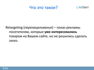 2 
Что это такое? 
Retargeting (перенацеливание) – показ рекламы 
посетителям, которые уже интересовались 
товаром на Вашем сайте, но не решились сделать 
заказ. 
 