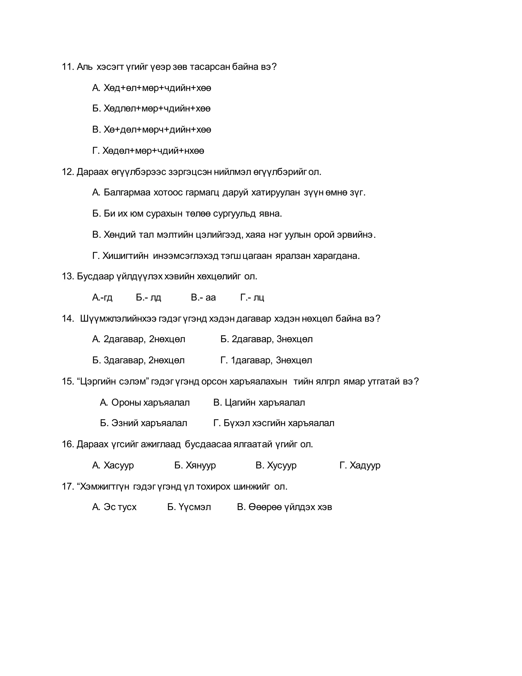 11. Аль хэсэгт үгийг үеэр зөв тасарсан байна вэ? 
А. Хөд+өл+мөр+чдийн+хөө 
Б. Хөдлөл+мөр+чдийн+хөө 
В. Хө+дөл+мөрч+дийн+хөө 
Г. Хөдөл+мөр+чдий+нхөө 
12. Дараах өгүүлбэрээс зэргэцсэн нийлмэл өгүүлбэрийг ол. 
А. Балгармаа хотоос гармагц даруй хатируулан зүүн өмнө зүг. 
Б. Би их юм сурахын төлөө сургуульд явна. 
В. Хөндий тал мэлтийн цэлийгээд, хаяа нэг уулын орой эрвийнэ . 
Г. Хишигтийн инээмсэглэхэд тэгш цагаан яралзан харагдана. 
13. Бусдаар үйлдүүлэх хэвийн хөхцөлийг ол. 
А.-гд Б.- лд В.- аа Г.- лц 
14. Шүүмжлэлийнхээ гэдэг үгэнд хэдэн дагавар хэдэн нөхцөл байна вэ? 
А. 2дагавар, 2нөхцөл Б. 2дагавар, 3нөхцөл 
Б. 3дагавар, 2нөхцөл Г. 1дагавар, 3нөхцөл 
15. “Цэргийн сэлэм” гэдэг үгэнд орсон харъяалахын тийн ялгрл ямар утгатай вэ? 
А. Ороны харъяалал В. Цагийн харъяалал 
Б. Эзний харъяалал Г. Бүхэл хэсгийн харъяалал 
16. Дараах үгсийг ажиглаад бусдаасаа ялгаатай үгийг ол. 
А. Хасуур Б. Хянуур В. Хусуур Г. Хадуур 
17. “Хэмжигтгүн гэдэг үгэнд үл тохирох шинжийг ол. 
А. Эс тусх Б. Үүсмэл В. Өөөрөө үйлдэх хэв 
 