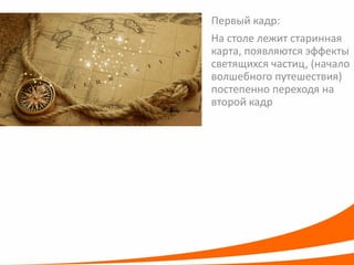 Первый кадр: 
На столе лежит старинная карта, появляются эффекты светящихся частиц, (начало волшебного путешествия) постепенно переходя на второй кадр  