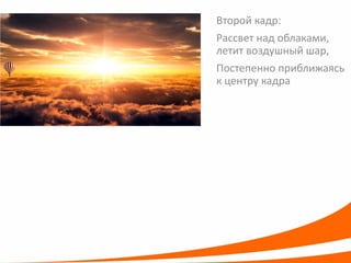Второй кадр: 
Рассвет над облаками, летит воздушный шар, 
Постепенно приближаясь к центру кадра  