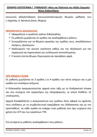 ΢ΕΝΑΡΙΟ ΛΟΓΟΣΕΧΝΙΑ Γ ΓΤΜΝΑ΢ΙΟΤ «Βίοσ και Πολιτεία του Αλζξθ Ζορμπά» 
Νίκοσ Καηαντηάκθσ 
ΡΟΥ΢΢Η Β. ΜΑΡΙΑ –ΠΕ02 ΢ελίδα 10 
κοινωνικι αλλθλεπίδραςθ (κοινωνικοπολιτιςμικζσ κεωρίεσ μάκθςθσ των L.Vygotsky, A. Bandura,Doise, Mugny). 
ΜΕΘΟΘΟΛΟΓΙΑ ΔΙΔΑ΢ΚΑΛΙΑ΢ 
 Εφαρμόηεται ο ομαδικόσ τρόποσ διδαςκαλίασ. 
 Οι μακθτζσ χωρίηονται ςε ομάδεσ και αναλαμβάνουν ρόλουσ. 
 ΢υνεργάηονται για τα κζματα εργαςίασ τθσ ομάδασ τουσ, ανταλλάςςουν απόψεισ, αξιολογοφν. 
 Καλλιεργοφν τθν κριτικι ικανότθτα κακϊσ και τθν αξιολογικι για τθν παραγωγι και παρουςίαςθ του ςυλλογικοφ αποτελζςματοσ. 
 Θ γνϊςθ γίνεται βίωμα, δθμιουργία και προςφζρει χαρά. 
ΟΡΓΑΝΩ΢Η ΣΑΞΗ΢ 
Οι μακθτζσ χωρίηονται ςε 5 ομάδεσ ( οι 4 ομάδεσ των πζντε ατόμων και θ μία ομάδα των τεςςάρων ατόμων). 
Θ διδαςκαλία πραγματοποιείται αρχικά ςτθν τάξθ με το διαδραςτικό πίνακα και ςτθ ςυνζχεια ςτο εργαςτιριο τθσ πλθροφορικισ, το οποίο διακζτει 12 υπολογιςτζσ. 
Αρχικά διαςφαλίηεται θ ανομοιογζνεια των ομάδων όςον αφορά τισ ςχολικζσ τουσ επιδόςεισ με τθ ςυμβουλευτικι παρζμβαςθ του διδάςκοντοσ και με τθν προχπόκεςθ ςε κάκε ομάδα να υπάρχει ζνασ μακθτισ που ζχει ευχζρεια ςτθ χριςθ του Θ/Τ και των εργαλείων ΣΠΕ. 
΢τθ ςυνζχεια οι μακθτζσ αναλαμβάνουν τουσ ρόλουσ:  