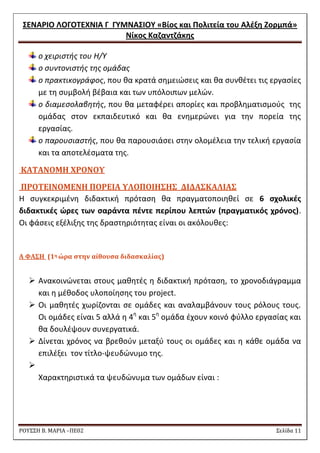 ΢ΕΝΑΡΙΟ ΛΟΓΟΣΕΧΝΙΑ Γ ΓΤΜΝΑ΢ΙΟΤ «Βίοσ και Πολιτεία του Αλζξθ Ζορμπά» 
Νίκοσ Καηαντηάκθσ 
ΡΟΥ΢΢Η Β. ΜΑΡΙΑ –ΠΕ02 ΢ελίδα 11 
ο χειριςτισ του Θ/Τ ο ςυντονιςτισ τθσ ομάδασ ο πρακτικογράφοσ, που κα κρατά ςθμειϊςεισ και κα ςυνκζτει τισ εργαςίεσ με τθ ςυμβολι βζβαια και των υπόλοιπων μελϊν. ο διαμεςολαβθτισ, που κα μεταφζρει απορίεσ και προβλθματιςμοφσ τθσ ομάδασ ςτον εκπαιδευτικό και κα ενθμερϊνει για τθν πορεία τθσ εργαςίασ. ο παρουςιαςτισ, που κα παρουςιάςει ςτθν ολομζλεια τθν τελικι εργαςία και τα αποτελζςματα τθσ. 
ΚΑΣΑΝΟΜΗ ΦΡΟΝΟΤ 
ΠΡΟΣΕΙΝΟΜΕΝΗ ΠΟΡΕΙΑ ΤΛΟΠΟΙΗ΢Η΢ ΔΙΔΑ΢ΚΑΛΙΑ΢ 
Θ ςυγκεκριμζνθ διδακτικι πρόταςθ κα πραγματοποιθκεί ςε 6 ςχολικζσ διδακτικζσ ώρεσ των ςαράντα πζντε περίπου λεπτών (πραγματικόσ χρόνοσ). Οι φάςεισ εξζλιξθσ τθσ δραςτθριότθτασ είναι οι ακόλουκεσ: 
A ΥΑ΢Η (1η ώρα ςτην αίθουςα διδαςκαλίασ) 
 Ανακοινϊνεται ςτουσ μακθτζσ θ διδακτικι πρόταςθ, το χρονοδιάγραμμα και θ μζκοδοσ υλοποίθςθσ του project. 
 Oι μακθτζσ χωρίηονται ςε ομάδεσ και αναλαμβάνουν τουσ ρόλουσ τουσ. Οι ομάδεσ είναι 5 αλλά θ 4θ και 5θ ομάδα ζχουν κοινό φφλλο εργαςίασ και κα δουλζψουν ςυνεργατικά. 
 Δίνεται χρόνοσ να βρεκοφν μεταξφ τουσ οι ομάδεσ και θ κάκε ομάδα να επιλζξει τον τίτλο-ψευδϊνυμο τθσ. 
 
Χαρακτθριςτικά τα ψευδϊνυμα των ομάδων είναι : 
 