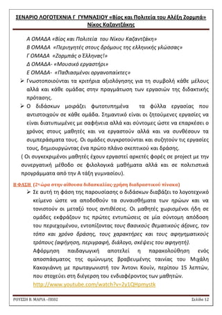 ΢ΕΝΑΡΙΟ ΛΟΓΟΣΕΧΝΙΑ Γ ΓΤΜΝΑ΢ΙΟΤ «Βίοσ και Πολιτεία του Αλζξθ Ζορμπά» 
Νίκοσ Καηαντηάκθσ 
ΡΟΥ΢΢Η Β. ΜΑΡΙΑ –ΠΕ02 ΢ελίδα 12 
Α ΟΜΑΔΑ «Βίοσ και Πολιτεία του Νίκου Καηαντηάκθ» 
Β ΟΜΑΔΑ «Περιθγθτζσ ςτουσ δρόμουσ τθσ ελλθνικισ γλϊςςασ» 
Γ ΟΜΑΔΑ «Ηορμπάσ ο Ζλλθνασ!» 
Δ ΟΜΑΔΑ- «Μουςικό εργαςτιρι» 
Ε ΟΜΑΔΑ- «Πακιαςμζνοι οργανοπαίκτεσ» 
 Γνωςτοποιοφνται τα κριτιρια αξιολόγθςθσ για τθ ςυμβολι κάκε μζλουσ αλλά και κάκε ομάδασ ςτθν πραγμάτωςθ των εργαςιϊν τθσ διδακτικισ πρόταςθσ. 
 Ο διδάςκων μοιράηει φωτοτυπθμζνα τα φφλλα εργαςίασ που αντιςτοιχοφν ςε κάκε ομάδα. ΢θμαντικό είναι οι ηθτοφμενεσ εργαςίεσ να είναι διατυπωμζνεσ με ςαφινεια αλλά και ςφντομεσ ϊςτε να επαρκζςει ο χρόνοσ ςτουσ μακθτζσ και να εργαςτοφν αλλά και να ςυνκζςουν τα ςυμπεράςματα τουσ. Οι ομάδεσ ςυγκροτοφνται και ςυηθτοφν τισ εργαςίεσ τουσ, δθμιουργϊντασ ζνα πρϊτο πλάνο ςκεπτικοφ και δράςθσ. 
( Οι ςυγκεκριμζνοι μακθτζσ ζχουν εργαςτεί αρκετζσ φορζσ ςε project με τθν ςυνεργατικι μζκοδο ςε φιλολογικά μακιματα αλλά και ςε πολιτιςτικά προγράμματα από τθν Α τάξθ γυμναςίου). 
Β ΥΑ΢Η (2η ώρα ςτην αίθουςα διδαςκαλίασ-χρήςη διαδραςτικού πίνακα) 
 ΢ε αυτι τθ φάςθ τθσ παρουςίαςθσ ο διδάςκων διαβάηει το λογοτεχνικό κείμενο ϊςτε να αποδοκοφν τα ςυναιςκιματα των θρϊων και να τονιςτοφν οι μεταξφ τουσ αντικζςεισ. Οι μακθτζσ χωριςμζνοι ιδθ ςε ομάδεσ εκφράηουν τισ πρϊτεσ εντυπϊςεισ ςε μία ςφντομθ απόδοςθ του περιεχομζνου, εντοπίηοντασ τουσ βαςικοφσ κεματικοφσ άξονεσ, τον τόπο και χρόνο δράςθσ, τουσ χαρακτιρεσ και τουσ αφθγθματικοφσ τρόπουσ (αφιγθςθ, περιγραφι, διάλογο, ςκζψεισ του αφθγθτι). 
Αφόρμθςθ παιδαγωγικι αποτελεί θ παρακολοφκθςθ ενόσ αποςπάςματοσ τθσ ομϊνυμθσ βραβευμζνθσ ταινίασ του Μιχάλθ Κακογιάννθ με πρωταγωνιςτι τον Άντονι Κουίν, περίπου 15 λεπτϊν, που ςτοχεφει ςτθ διζγερςθ του ενδιαφζροντοσ των μακθτϊν. 
http://www.youtube.com/watch?v=2y1QHpmystk  