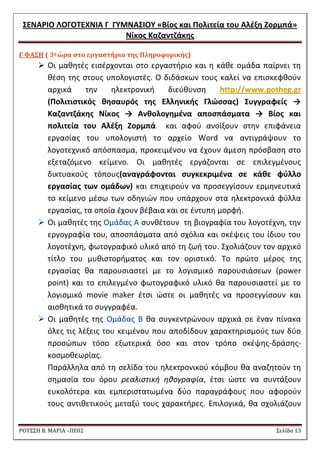΢ΕΝΑΡΙΟ ΛΟΓΟΣΕΧΝΙΑ Γ ΓΤΜΝΑ΢ΙΟΤ «Βίοσ και Πολιτεία του Αλζξθ Ζορμπά» 
Νίκοσ Καηαντηάκθσ 
ΡΟΥ΢΢Η Β. ΜΑΡΙΑ –ΠΕ02 ΢ελίδα 13 
Γ ΥΑ΢Η ( 3η ώρα ςτο εργαςτήριο τησ Πληροφορικήσ) 
 Οι μακθτζσ ειςζρχονται ςτο εργαςτιριο και θ κάκε ομάδα παίρνει τθ κζςθ τθσ ςτουσ υπολογιςτζσ. Ο διδάςκων τουσ καλεί να επιςκεφκοφν αρχικά τθν θλεκτρονικι διεφκυνςθ http://www.potheg.gr (Πολιτιςτικόσ κθςαυρόσ τθσ Ελλθνικισ Γλώςςασ) ΢υγγραφείσ → Καηαντηάκθσ Νίκοσ → Ανκολογθμζνα αποςπάςματα → Βίοσ και πολιτεία του Αλζξθ Ζορμπά και αφοφ ανοίξουν ςτθν επιφάνεια εργαςίασ του υπολογιςτι το αρχείο Word να αντιγράψουν το λογοτεχνικό απόςπαςμα, προκειμζνου να ζχουν άμεςθ πρόςβαςθ ςτο εξεταηόμενο κείμενο. Οι μακθτζσ εργάηονται ςε επιλεγμζνουσ δικτυακοφσ τόπουσ(αναγράφονται ςυγκεκριμζνα ςε κάκε φφλλο εργαςίασ των ομάδων) και επιχειροφν να προςεγγίςουν ερμθνευτικά το κείμενο μζςω των οδθγιϊν που υπάρχουν ςτα θλεκτρονικά φφλλα εργαςίασ, τα οποία ζχουν βζβαια και ςε ζντυπθ μορφι. 
 Oι μακθτζσ τθσ Ομάδασ Α ςυνκζτουν τθ βιογραφία του λογοτζχνθ, τθν εργογραφία του, αποςπάςματα από ςχόλια και ςκζψεισ του ίδιου του λογοτζχνθ, φωτογραφικό υλικό από τθ ηωι του. ΢χολιάηουν τον αρχικό τίτλο του μυκιςτοριματοσ και τον οριςτικό. Σο πρϊτο μζροσ τθσ εργαςίασ κα παρουςιαςτεί με το λογιςμικό παρουςιάςεων (power point) και το επιλεγμζνο φωτογραφικό υλικό κα παρουςιαςτεί με το λογιςμικό movie maker ζτςι ϊςτε οι μακθτζσ να προςεγγίςουν και αιςκθτικά το ςυγγραφζα. 
 Oι μακθτζσ τθσ Ομάδασ Β κα ςυγκεντρϊνουν αρχικά ςε ζναν πίνακα όλεσ τισ λζξεισ του κειμζνου που αποδίδουν χαρακτθριςμοφσ των δφο προςϊπων τόςο εξωτερικά όςο και ςτον τρόπο ςκζψθσ-δράςθσ- κοςμοκεωρίασ. 
Παράλλθλα από τθ ςελίδα του θλεκτρονικοφ κόμβου κα αναηθτοφν τθ ςθμαςία του όρου ρεαλιςτικι θκογραφία, ζτςι ϊςτε να ςυντάξουν ευκολότερα και εμπεριςτατωμζνα δφο παραγράφουσ που αφοροφν τουσ αντικετικοφσ μεταξφ τουσ χαρακτιρεσ. Επιλογικά, κα ςχολιάηουν  