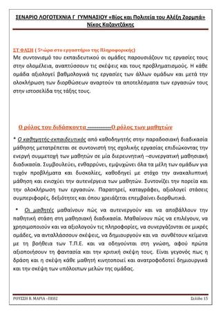 ΢ΕΝΑΡΙΟ ΛΟΓΟΣΕΧΝΙΑ Γ ΓΤΜΝΑ΢ΙΟΤ «Βίοσ και Πολιτεία του Αλζξθ Ζορμπά» 
Νίκοσ Καηαντηάκθσ 
ΡΟΥ΢΢Η Β. ΜΑΡΙΑ –ΠΕ02 ΢ελίδα 15 
΢Σ ΥΑ΢Η ( 5η ώρα ςτο εργαςτήριο τησ Πληροφορικήσ) 
Με ςυντονιςμό του εκπαιδευτικοφ οι ομάδεσ παρουςιάηουν τισ εργαςίεσ τουσ ςτθν ολομζλεια, αναπτφςςουν τισ ςκζψεισ και τουσ προβλθματιςμοφσ. Θ κάκε ομάδα αξιολογεί βακμολογικά τισ εργαςίεσ των άλλων ομάδων και μετά τθν ολοκλιρωςθ των διορκϊςεων αναρτοφν τα αποτελζςματα των εργαςιϊν τουσ ςτθν ιςτοςελίδα τθσ τάξθσ τουσ. 
Ο ρόλοσ του διδάςκοντα -------------Ο ρόλοσ των μαθητών 
* Ο κακθγθτισ-εκπαιδευτικόσ από κακοδθγθτισ ςτθν παραδοςιακι διαδικαςία μάκθςθσ μετατρζπεται ςε ςυντονιςτι τθσ ςχολικισ εργαςίασ επιδιϊκοντασ τθν ενεργι ςυμμετοχι των μακθτϊν ςε μία διερευνθτικι –ςυνεργατικι μακθςιακι διαδικαςία. ΢υμβουλεφει, ενκαρρφνει, εμψυχϊνει όλα τα μζλθ των ομάδων για τυχόν προβλιματα και δυςκολίεσ, κακοδθγεί με ςτόχο τθν ανακαλυπτικι μάκθςθ και ενιςχφει τθν αυτενζργεια των μακθτϊν. ΢υντονίηει τθν πορεία και τθν ολοκλιρωςθ των εργαςιϊν. Παρατθρεί, καταγράφει, αξιολογεί ςτάςεισ ςυμπεριφορζσ, δεξιότθτεσ και όπου χρειάηεται επεμβαίνει διορκωτικά. 
* Οι μακθτζσ μακαίνουν πϊσ να αυτενεργοφν και να αποβάλλουν τθν πακθτικι ςτάςθ ςτθ μακθςιακι διαδικαςία. Μακαίνουν πϊσ να επιλζγουν, να χρθςιμοποιοφν και να αξιολογοφν τισ πλθροφορίεσ, να ςυνεργάηονται ςε μικρζσ ομάδεσ, να ανταλλάςςουν ςκζψεισ, να δθμιουργοφν και να ςυνκζτουν κείμενα με τθ βοικεια των Σ.Π.Ε. και να οδθγοφνται ςτθ γνϊςθ, αφοφ πρϊτα αξιοποιιςουν τθ φανταςία και τθν κριτικι ςκζψθ τουσ. Είναι γεγονόσ πωσ θ δράςθ και θ ςκζψθ κάκε μακθτι κινθτοποιεί και ανατροφοδοτεί δθμιουργικά και τθν ςκζψθ των υπόλοιπων μελϊν τθσ ομάδασ.  