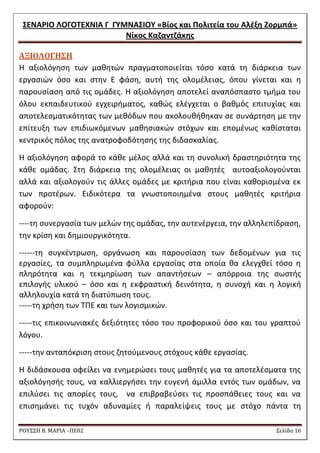 ΢ΕΝΑΡΙΟ ΛΟΓΟΣΕΧΝΙΑ Γ ΓΤΜΝΑ΢ΙΟΤ «Βίοσ και Πολιτεία του Αλζξθ Ζορμπά» 
Νίκοσ Καηαντηάκθσ 
ΡΟΥ΢΢Η Β. ΜΑΡΙΑ –ΠΕ02 ΢ελίδα 16 
AΞΙΟΛΟΓΗ΢Η 
Θ αξιολόγθςθ των μακθτϊν πραγματοποιείται τόςο κατά τθ διάρκεια των εργαςιϊν όςο και ςτθν Ε φάςθ, αυτι τθσ ολομζλειασ, όπου γίνεται και θ παρουςίαςθ από τισ ομάδεσ. Θ αξιολόγθςθ αποτελεί αναπόςπαςτο τμιμα του όλου εκπαιδευτικοφ εγχειριματοσ, κακϊσ ελζγχεται ο βακμόσ επιτυχίασ και αποτελεςματικότθτασ των μεκόδων που ακολουκικθκαν ςε ςυνάρτθςθ με τθν επίτευξθ των επιδιωκόμενων μακθςιακϊν ςτόχων και επομζνωσ κακίςταται κεντρικόσ πόλοσ τθσ ανατροφοδότθςθσ τθσ διδαςκαλίασ. 
Θ αξιολόγθςθ αφορά το κάκε μζλοσ αλλά και τθ ςυνολικι δραςτθριότθτα τθσ κάκε ομάδασ. ΢τθ διάρκεια τθσ ολομζλειασ οι μακθτζσ αυτοαξιολογοφνται αλλά και αξιολογοφν τισ άλλεσ ομάδεσ με κριτιρια που είναι κακοριςμζνα εκ των προτζρων. Ειδικότερα τα γνωςτοποιθμζνα ςτουσ μακθτζσ κριτιρια αφοροφν: 
----τθ ςυνεργαςία των μελϊν τθσ ομάδασ, τθν αυτενζργεια, τθν αλλθλεπίδραςθ, τθν κρίςθ και δθμιουργικότθτα. 
------τθ ςυγκζντρωςθ, οργάνωςθ και παρουςίαςθ των δεδομζνων για τισ εργαςίεσ, τα ςυμπλθρωμζνα φφλλα εργαςίασ ςτα οποία κα ελεγχκεί τόςο θ πλθρότθτα και θ τεκμθρίωςθ των απαντιςεων – απόρροια τθσ ςωςτισ επιλογισ υλικοφ – όςο και θ εκφραςτικι δεινότθτα, θ ςυνοχι και θ λογικι αλλθλουχία κατά τθ διατφπωςθ τουσ. 
-----τθ χριςθ των ΣΠΕ και των λογιςμικϊν. 
-----τισ επικοινωνιακζσ δεξιότθτεσ τόςο του προφορικοφ όςο και του γραπτοφ λόγου. 
-----τθν ανταπόκριςθ ςτουσ ηθτοφμενουσ ςτόχουσ κάκε εργαςίασ. 
Θ διδάςκουςα οφείλει να ενθμερϊςει τουσ μακθτζσ για τα αποτελζςματα τθσ αξιολόγθςισ τουσ, να καλλιεργιςει τθν ευγενι άμιλλα εντόσ των ομάδων, να επιλφςει τισ απορίεσ τουσ, να επιβραβεφςει τισ προςπάκειεσ τουσ και να επιςθμάνει τισ τυχόν αδυναμίεσ ι παραλείψεισ τουσ με ςτόχο πάντα τθ  