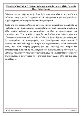 ΢ΕΝΑΡΙΟ ΛΟΓΟΣΕΧΝΙΑ Γ ΓΤΜΝΑ΢ΙΟΤ «Βίοσ και Πολιτεία του Αλζξθ Ζορμπά» 
Νίκοσ Καηαντηάκθσ 
ΡΟΥ΢΢Η Β. ΜΑΡΙΑ –ΠΕ02 ΢ελίδα 17 
βελτίωςθ και τθ δθμιουργικι αξιοποίθςι τουσ ςτο μζλλον. Με αυτόν τον τρόπο οι μακθτζσ δεν «ελζγχονται» αλλά ενκαρρφνονται για ενεργθτικότερθ ςυμμετοχι τουσ ςε παρόμοια διδακτικά εγχειριματα. 
Εκτόσ από τθν ετεροαξιολόγθςθ κρίνεται, επίςθσ, απαραίτθτο οι μακθτζσ να προβοφν και ςτθ διαδικαςία τθσ αυτοαξιολόγθςθσ, κατά τθν οποία τα μζλθ τθσ κάκε ομάδασ καλοφνται να αποτιμιςουν τα ίδια τα αποτελζςματα των εργαςιϊν τουσ. Ζτςι θ κάκε ομάδα κα αναηθτιςει τουσ λόγουσ που τθν οδιγθςαν ςε ικανοποιθτικά επίπεδα πρόςλθψθσ ι προςζγγιςθσ τθσ γνϊςθσ και κα επιςθμάνει τισ παραμζτρουσ που λειτοφργθςαν παρελκυςτικά ι αναςταλτικά ςτθν επίτευξθ των ςτόχων των εργαςιϊν τουσ. Με τθ διαδικαςία αυτι, που είναι εξόχωσ χρθςτικι για τθν επίτευξθ των ςτόχων τθσ εκπαιδευτικισ διαδικαςίασ, καλλιεργείται και ενκαρρφνεται θ ικανότθτα των μακθτϊν να ελζγχουν, να κρίνουν και να εκτιμοφν τισ δυνατότθτζσ τουσ και ζτςι επιτυγχάνεται θ αυτογνωςία που αποτελεί ακρογωνιαίο λίκο τθσ διά βίου εκπαίδευςθσ. 
 