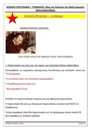 ΢ΕΝΑΡΙΟ ΛΟΓΟΣΕΧΝΙΑ Γ ΓΤΜΝΑ΢ΙΟΤ «Βίοσ και Πολιτεία του Αλζξθ Ζορμπά» 
Νίκοσ Καηαντηάκθσ 
ΡΟΥ΢΢Η Β. ΜΑΡΙΑ –ΠΕ02 ΢ελίδα 18 
ΥΤΛΛΟ ΕΡΓΑ΢ΙΑ΢ – Α ΟΜΑΔΑ 
ONOMATEΠΩΝΤΜΑ ΜΑΘΘΣΩΝ : 
«Δεν ελπίζω τίποτα, δεν φοβούμαι τίποτα, είμαι ελεύθερος» 
1. Παρουςίαςθ τθσ ηωισ και του ζργου του λογοτζχνθ Νίκου Καηαντηάκθ. 
Επιςκεφκείτε τισ παρακάτω θλεκτρονικζσ διευκφνςεισ και αντλιςτε υλικό για: *τθ βιογραφία 
*το ςυνολικό ζργο του λογοτζχνθ (εργογραφία) 
* αποφκζγματα από ζργα του 
*φωτογραφικό υλικό 
Επιλζξτε τα ςθμαντικότερα ςτοιχεία για μια ςφαιρικι παρουςίαςθ. 
Θ παρουςίαςθ κα γίνει με λογιςμικό παρουςιάςεων (power point)(10-12 διαφάνειεσ). 
Σο φωτογραφικό υλικό κα παρουςιαςτεί με το πρόγραμμα movie maker(10 φωτογραφίεσ με ανάλογα ςχόλια).  