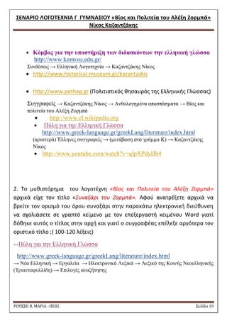 ΢ΕΝΑΡΙΟ ΛΟΓΟΣΕΧΝΙΑ Γ ΓΤΜΝΑ΢ΙΟΤ «Βίοσ και Πολιτεία του Αλζξθ Ζορμπά» 
Νίκοσ Καηαντηάκθσ 
ΡΟΥ΢΢Η Β. ΜΑΡΙΑ –ΠΕ02 ΢ελίδα 19 
 Κόμβορ για ηην ςποζηήπιξη ηων διδαζκόνηων ηην ελληνική γλώζζα http://www.komvos.edu.gr/ Σπλδέζεηο → Διιεληθή Λνγνηερλία → Καδαληδάθεο Νίθνο 
 http://www.historical-museum.gr/kazantzakis 
 http://www.potheg.gr (Πολιτιςτικόσ κθςαυρόσ τθσ Ελλθνικισ Γλϊςςασ) Σπγγξαθείο → Καδαληδάθεο Νίθνο → Αλζνινγεκέλα απνζπάζκαηα → Βίνο θαη πνιηηεία ηνπ Αιέμε Ενξκπά  http://www.el.wikipedia.org  Πύιε γηα ηελ Διιεληθή Γιώζζα http://www.greek-language.gr/greekLang/literature/index.html (αξηζηεξά) Έιιελεο ζπγγξαθείο → (κεηάβαζε ςτο γξάκκα Κ) → Καδαληδάθεο Νίθνο  http://www.youtube.com/watch?v=qIpXPdyIJb4 
2. Σο μυκιςτόρθμα του λογοτζχνθ «Βίοσ και Πολιτεία του Αλζξθ Ηορμπά» αρχικά είχε τον τίτλο «΢υναξάρι του Ηορμπά». Αφοφ ανατρζξετε αρχικά να βρείτε τον οριςμό του όρου ςυναξάρι ςτθν παρακάτω θλεκτρονικι διεφκυνςθ να ςχολιάςετε ςε γραπτό κείμενο με τον επεξεργαςτι κειμζνου Word γιατί δόκθκε αυτόσ ο τίτλοσ ςτθν αρχι και γιατί ο ςυγγραφζασ επζλεξε αργότερα τον οριςτικό τίτλο ;( 100-120 λζξεισ) 
---Πύιε γηα ηελ Διιεληθή Γιώζζα http://www.greek-language.gr/greekLang/literature/index.html → Νέα Διιεληθή → Δξγαιεία → Ζιεθηξνληθά Λεμηθά → Λεμηθό ηεο Κνηλήο Νενειιεληθήο (Τξηαληαθπιιίδε) → Δπηινγέο αλαδήηεζεο  
