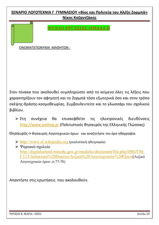 ΢ΕΝΑΡΙΟ ΛΟΓΟΣΕΧΝΙΑ Γ ΓΤΜΝΑ΢ΙΟΤ «Βίοσ και Πολιτεία του Αλζξθ Ζορμπά» 
Νίκοσ Καηαντηάκθσ 
ΡΟΥ΢΢Η Β. ΜΑΡΙΑ –ΠΕ02 ΢ελίδα 20 
ΥΤΛΛΟ ΕΡΓΑ΢ΙΑ΢-ΟΜΑΔΑ Β 
ONOMATEΠΩΝΤΜΑ ΜΑΘΘΣΩΝ : 
΢τον πίνακα που ακολουκεί ςυμπλθρϊςτε από το κείμενο όλεσ τισ λζξεισ που χαρακτθρίηουν τον αφθγθτι και το Ηορμπά τόςο εξωτερικά όςο και ςτον τρόπο ςκζψθσ-δράςθσ-κοςμοκεωρίασ. ΢υμβουλευτείτε και το γλωςςάρι του ςχολικοφ βιβλίου. 
 ΢τθ ςυνζχεια κα επιςκεφκείτε τισ θλεκτρονικζσ διευκφνςεισ http://www.potheg.gr (Πολιτιςτικόσ κθςαυρόσ τθσ Ελλθνικισ Γλϊςςασ) 
Θθςαυρόσ→ κθςαυρόσ Λογοτεχνικϊν όρων και αναηθτιςτε τον όρο θκογραφία  http://www.el.wikipedia.org (ξεαιηζηηθή εζνγξαθία)  Ψεθηαθό ζρνιείν http://digitalschool.minedu.gov.gr/modules/document/file.php/DSGYM- C113/Γηδαθηηθό%20Παθέην/Λεμηθό%20Λνγνηερληθώλ%20Όξωλ(Λεμηθό Λνγνηερληθώλ όξωλ ,ζ.77-78) 
Απαντιςτε ςτισ ερωτιςεισ που ακολουκοφν. 
 
