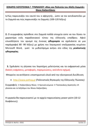 ΢ΕΝΑΡΙΟ ΛΟΓΟΣΕΧΝΙΑ Γ ΓΤΜΝΑ΢ΙΟΤ «Βίοσ και Πολιτεία του Αλζξθ Ζορμπά» 
Νίκοσ Καηαντηάκθσ 
ΡΟΥ΢΢Η Β. ΜΑΡΙΑ –ΠΕ02 ΢ελίδα 22 
1.Πϊσ παρουςιάηει τον εαυτό του ο αφθγθτισ , ϊςτε να τον αντιδιαςτείλει με το Ηορμπά και πϊσ παρουςιάηει το Ηορμπά; (100-120 λζξεισ) 
2. Ο ςυγγραφζασ πρόςκεςε ςτο Ηορμπά πολλά ςτοιχεία ϊςτε να του δϊςει το χαρακτιρα ενόσ παραδοςιακοφ τφπου τθσ ελλθνικισ υπαίκρου. Αφοφ επικολλιςετε τον οριςμό τθσ ζννοιασ ηθογραφία να ςχολιάςετε ςε μια παράγραφο( 80 -90 λζξεισ) με χριςθ του λογιςμικοφ επεξεργαςίασ κειμζνου Μicrosoft Word, γιατί το μυκιςτόρθμα ανικει ςτο είδοσ τθσ ρεαλιςτικήσ ηθογραφίασ. 
3. ΢χολιάςτε τθ γλϊςςα του λογοτζχνθ μελετϊντασ και τα εκφραςτικά μζςα (λαϊκζσ εκφράςεισ, μεταφορζσ, παρομοιϊςεισ, αςφνδετο ςχιμα). 
Μπορείτε να αντλιςετε υποςτθρικτικό υλικό από τθν θλεκτρονικι διεφκυνςθ 
 http://www.potheg.gr (Πολιτιςτικόσ κθςαυρόσ τθσ Ελλθνικισ Γλϊςςασ) 
΢υγγραφείσ → Καηαντηάκθσ Νίκοσ → Κριτικά κείμενα → Σςοπανάκθσ Αγαπθτόσ «Θ γλϊςςα και το λεξιλόγιο του Νίκου Καηαντηάκθ. 
Θ εργαςία κα παρουςιαςτεί με το αρχείο παρουςίαςθσ power point (10-12 διαφάνειεσ). 
 