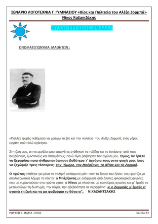 ΢ΕΝΑΡΙΟ ΛΟΓΟΣΕΧΝΙΑ Γ ΓΤΜΝΑ΢ΙΟΤ «Βίοσ και Πολιτεία του Αλζξθ Ζορμπά» 
Νίκοσ Καηαντηάκθσ 
ΡΟΥ΢΢Η Β. ΜΑΡΙΑ –ΠΕ02 ΢ελίδα 23 
ΥΤΛΛΟ ΕΡΓΑ΢ΙΑ΢-ΟΜΑΔΑ Γ 
ONOMATEΠΩΝΤΜΑ ΜΑΘΘΣΩΝ : 
«Πνιιέο θνξέο πεζύκεζα λα γξάςσ ην βίν θαi ηελ πνιηηεία ηνπ Αιέμε Ζνξκπά, ελόο γέξνπ εξγάηε πνύ πνιύ αγάπεζα. Σηε δσή κνπ, νη πην κεγάινη κνπ επεξγέηεο ζηάζεθαλ ηα ηαμίδηα θαη ηα όλείξαηα· από ηνπο αλζξώπνπο, δσληαλνύο θαη πεζακέλνπο, πνιύ ιίγνη βνήζεζαλ ηνλ αγώλα κνπ. Όκσο, αλ ήζεια λα μερσξίσσ πνηνη άλζξσπνη άυεσαλ βαζύτεξα τ' άρλάξηα τνπο στελ ςπρή κνπ, ίσσο λα μερώξηδα τξεηο τέσσεξεηο: τνλ 'Όκεξν, τνλ Μπέξμνλα, τν Νίτσε θαη τν Ζνξκπά. Ο πξώτνο ζηάζεθε γηα κέλα ην γαιελό θαηάθσην κάηη -ζαλ ην δίζθν ηνπ ήιηνπ- πνπ θσηίδεη κε απνιπηξσηηθηά ιάκςε ηα πάληα· ν Μπέξμνλαο κε αιάθξσζε από άιπηεο θηινζνθηθέο αγσλίεο πνπ κε ηπξαλλνύζαλ ζηα πξώηα ληάηα· ν Νίτσε κε πινύηηζε κε θαηλνύξηεο αγσλίεο θαη κ' έκαζε λα κεηνπζηώλσ ηε δπζηπρία, ηελ πίθξα, ηελ αβεβαηόηεηα ζε πεξεθάληα· θη ν Ζνξκπάο κ' έκαζε λ' αγαπώ τε δσή θαη λα κε υνβνύκαη τν ζάλατν”. N.KAZANTZAKHΣ 
 