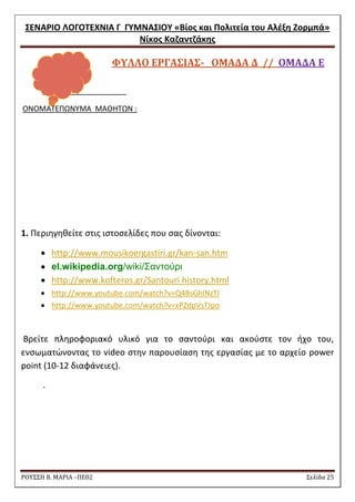 ΢ΕΝΑΡΙΟ ΛΟΓΟΣΕΧΝΙΑ Γ ΓΤΜΝΑ΢ΙΟΤ «Βίοσ και Πολιτεία του Αλζξθ Ζορμπά» 
Νίκοσ Καηαντηάκθσ 
ΡΟΥ΢΢Η Β. ΜΑΡΙΑ –ΠΕ02 ΢ελίδα 25 
ΥΤΛΛΟ ΕΡΓΑ΢ΙΑ΢- ΟΜΑΔΑ Δ // ΟΜΑΔΑ Ε 
ONOMATE 
ONOMATEΠΩΝΤΜΑ ΜΑΘΘΣΩΝ : 
1. Περιθγθκείτε ςτισ ιςτοςελίδεσ που ςασ δίνονται: 
 http://www.mousikoergastiri.gr/kan-san.htm  el.wikipedia.org/wiki/Σαντούρι 
 http://www.kofteros.gr/Santouri history.html 
 http://www.youtube.com/watch?v=Q4BsGhlNzTI 
 http://www.youtube.com/watch?v=xPZdpVsTJpo 
Bρείτε πλθροφοριακό υλικό για το ςαντοφρι και ακοφςτε τον ιχο του, ενςωματϊνοντασ το video ςτθν παρουςίαςθ τθσ εργαςίασ με το αρχείο power point (10-12 διαφάνειεσ). 
. 
 