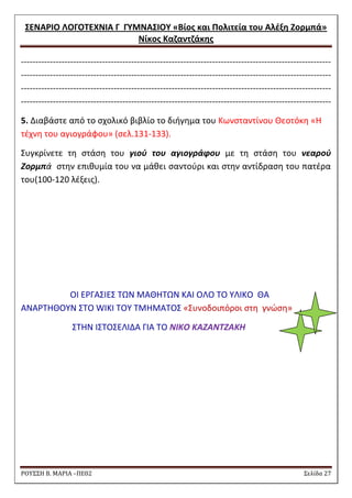 ΢ΕΝΑΡΙΟ ΛΟΓΟΣΕΧΝΙΑ Γ ΓΤΜΝΑ΢ΙΟΤ «Βίοσ και Πολιτεία του Αλζξθ Ζορμπά» 
Νίκοσ Καηαντηάκθσ 
ΡΟΥ΢΢Η Β. ΜΑΡΙΑ –ΠΕ02 ΢ελίδα 27 
----------------------------------------------------------------------------------------------------------- ----------------------------------------------------------------------------------------------------------- ----------------------------------------------------------------------------------------------------------- ----------------------------------------------------------------------------------------------------------- 
5. Διαβάςτε από το ςχολικό βιβλίο το διιγθμα του Κωνςταντίνου Θεοτόκθ «Θ τζχνθ του αγιογράφου» (ςελ.131-133). 
΢υγκρίνετε τθ ςτάςθ του γιοφ του αγιογράφου με τθ ςτάςθ του νεαροφ Ζορμπά ςτθν επικυμία του να μάκει ςαντοφρι και ςτθν αντίδραςθ του πατζρα του(100-120 λζξεισ). 
ΟΙ ΕΡΓΑ΢ΙΕ΢ ΣΩΝ ΜΑΘΘΣΩΝ ΚΑΙ ΟΛΟ ΣΟ ΤΛΙΚΟ ΘΑ ΑΝΑΡΣΘΘΟΤΝ ΢ΣΟ WIKI ΣΟΤ ΣΜΘΜΑΣΟ΢ «΢υνοδοιπόροι ςτθ γνϊςθ» 
΢ΣΘΝ Ι΢ΣΟ΢ΕΛΙΔΑ ΓΙΑ ΣΟ ΝΙΚΟ ΚΑΖΑΝΤΖΑΚΗ 
 