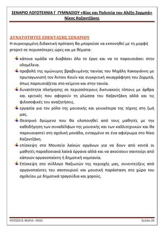 ΢ΕΝΑΡΙΟ ΛΟΓΟΣΕΧΝΙΑ Γ ΓΤΜΝΑ΢ΙΟΤ «Βίοσ και Πολιτεία του Αλζξθ Ζορμπά» 
Νίκοσ Καηαντηάκθσ 
ΡΟΥ΢΢Η Β. ΜΑΡΙΑ –ΠΕ02 ΢ελίδα 28 
ΔΤΝΑΣΟΣΗΣΕ΢ ΕΠΕΚΣΑ΢Η΢ ΢ΕΝΑΡΙΟΤ 
Θ ςυγκεκριμζνθ διδακτικι πρόταςθ κα μποροφςε να εκπονθκεί με τθ μορφι project ςε περιςςότερεσ ϊρεσ και με κζματα: κάποια ομάδα να διαβάςει όλο το ζργο και να το παρουςιάςει ςτθν ολομζλεια. προβολι τθσ ομϊνυμθσ βραβευμζνθσ ταινίασ του Μιχάλθ Κακογιάννθ με πρωταγωνιςτι τον Άντονι Κουίν και ςυγκριτικι ςκιαγράφθςθ του Ηορμπά, όπωσ παρουςιάηεται ςτο κείμενο και ςτθν ταινία. δυνατότθτα πλοιγθςθσ ςε περιςςότερουσ δικτυακοφσ τόπουσ με άρκρα και κριτικζσ που αφοροφν τθ γλϊςςα του Καηαντηάκθ αλλά και τισ φιλοςοφικζσ του αναηθτιςεισ. εργαςία για τον ρόλο τθσ μουςικισ και γενικότερα τθσ τζχνθσ ςτθ ηωι μασ. Θεατρικό δρϊμενο που κα υλοποιθκεί από τουσ μακθτζσ με τθν κακοδιγθςθ των ςυναδζλφων τθσ μουςικισ και των καλλιτεχνικϊν και κα παρουςιαςτεί ςτθ ςχολικι μονάδα, ενταγμζνο ςε ζνα αφιζρωμα ςτο Νίκο Καηαντηάκθ. επίςκεψθ ςτο Μουςείο λαϊκϊν οργάνων για να δουν από κοντά οι μακθτζσ παραδοςιακά λαϊκά όργανα αλλά και να ακοφςουν ςαντοφρι από κάποιον οργανοπαίκτθ ι δθμοτικι κομπανία. Επίςκεψθ ςτο ςφλλογο Ναξιωτϊν τθσ περιοχισ μασ, ςυνεντεφξεισ από οργανοπαίκτεσ του ςαντουριοφ και μουςικι παράςταςθ ςτο χϊρο του ςχολείου με δθμοτικά τραγοφδια και χοροφσ. 
 