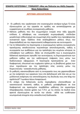 ΢ΕΝΑΡΙΟ ΛΟΓΟΣΕΧΝΙΑ Γ ΓΤΜΝΑ΢ΙΟΤ «Βίοσ και Πολιτεία του Αλζξθ Ζορμπά» 
Νίκοσ Καηαντηάκθσ 
ΡΟΥ΢΢Η Β. ΜΑΡΙΑ –ΠΕ02 ΢ελίδα 29 
ΚΡΙΣΙΚΗ-ΑΠΟΛΟΓΙ΢ΜΟ΢ 
 Οι μακθτζσ που εργάςτθκαν ςτο ςυγκεκριμζνο ςενάριο-τμιμα Γ2-είναι εξοικειωμζνοι με τθν εργαςία ςε ομάδεσ και ανταπεξζρχονται με ευχαρίςτθςθ ςε ςυνκικεσ ςυνεργατικισ μάκθςθσ. 
 Κάποιοι μακθτζσ που δεν ςυμμετζχουν ενεργά ςτθν τάξθ (χαμθλι επίδοςθ ι αδιάφορθ και εςωςτρεφι ςυμπεριφορά), επζδειξαν μεγαλφτερο ενκουςιαςμό και ςυμμετοχι ςτθν ομάδα τουσ προςφζροντασ ουςιαςτικό ζργο. Εξάλλου όταν αναλαμβάνουν ρόλουσ όπωσ του διαμεςολαβθτι και του παρουςιαςτι ενκαρρφνονται και αυτενεργοφν. 
 Για τθ διδαςκαλία τθσ λογοτεχνίασ ο ςυγκεκριμζνοσ τρόποσ ςυνεργατικισ προςζγγιςθσ αποδεικνφεται περιςςότερο αποτελεςματικόσ, κακϊσ θ ςυνεργαςία των αιςκιςεων για τθν πρόςλθψθ του κειμζνου κζντριςε το ενδιαφζρον των μακθτϊν. Αξίηει να επιςθμανκεί πωσ θ ςυγκεκριμζνθ διδακτικι προςζγγιςθ προωκεί τθν αυτενζργεια, τθ δθμιουργικότθτα των μακθτϊν κακϊσ και τθν καλλιτεχνικι ζκφραςθ τουσ μζςω των διαδικτυακϊν εφαρμογϊν. Θ λογοτεχνία προςεγγίηεται με ζναν διαφορετικό, ελκυςτικό και ευχάριςτο τρόπο με τθ βοθκθτικι χριςθ των νζων τεχνολογιϊν και τθν πρόςλθψθ νζασ γνϊςθσ μζςω τθσ διερευνθτικισ – ανακαλυπτικισ μάκθςθσ. 
 Οι μακθτζσ ικανοποιικθκαν από τθ ςυνεργαςία τουσ και χαροποιικθκαν με τθν ανάρτθςθ των εργαςιϊν τουσ ςτο φιλολογικό wiki όςο και με τθν μελλοντικι ανάρτθςθ του αποτελζςματοσ τθσ δουλειάσ τουσ ςτο blog του ςχολείου(4ο Γυμνάςιο Αγίων Αναργφρων). 
 Οι ςτόχοι τθσ διδακτικισ αυτισ παρζμβαςθσ υλοποιικθκαν ςε ικανοποιθτικό ποςοςτό, κακϊσ οι μακθτζσ μεταφζρκθκαν ςε ζνα διαφορετικό και αγαπθμζνο περιβάλλον μάκθςθσ (το εργαςτιριο πλθροφορικισ), ζκαναν χριςθ των Σ.Π.Ε. με τισ οποίεσ τα παιδιά είναι αρκετά εξοικειωμζνα ςε αυτιν τθν θλικία αλλά και υιοκζτθςαν νεωτεριςτικά ςτοιχεία ςτθν εκπαιδευτικι διαδικαςία.  