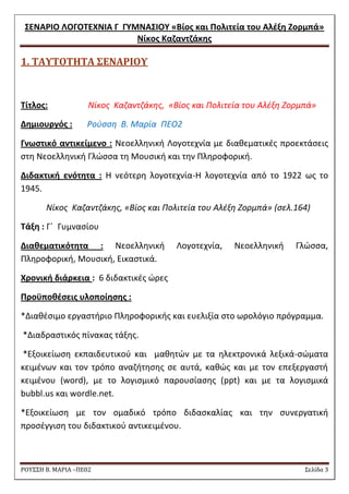 ΢ΕΝΑΡΙΟ ΛΟΓΟΣΕΧΝΙΑ Γ ΓΤΜΝΑ΢ΙΟΤ «Βίοσ και Πολιτεία του Αλζξθ Ζορμπά» 
Νίκοσ Καηαντηάκθσ 
ΡΟΥ΢΢Η Β. ΜΑΡΙΑ –ΠΕ02 ΢ελίδα 3 
1. ΣΑΤΣΟΣΗΣΑ ΢ΕΝΑΡΙΟΤ 
Σίτλοσ: Nίκοσ Καηαντηάκθσ, «Βίοσ και Πολιτεία του Αλζξθ Ηορμπά» 
Δθμιουργόσ : Ροφςςθ Β. Μαρία ΠΕΟ2 
Γνωςτικό αντικείμενο : Nεοελλθνικι Λογοτεχνία με διακεματικζσ προεκτάςεισ ςτθ Νεοελλθνικι Γλϊςςα τθ Μουςικι και τθν Πλθροφορικι. 
Διδακτικι ενότθτα : H νεότερθ λογοτεχνία-Θ λογοτεχνία από το 1922 ωσ το 1945. 
Nίκοσ Καηαντηάκθσ, «Βίοσ και Πολιτεία του Αλζξθ Ηορμπά» (ςελ.164) 
Σάξθ : Γϋ Γυμναςίου 
Διακεματικότθτα : Nεοελλθνικι Λογοτεχνία, Νεοελλθνικι Γλϊςςα, Πλθροφορικι, Μουςικι, Εικαςτικά. 
Χρονικι διάρκεια : 6 διδακτικζσ ϊρεσ 
Προχποκζςεισ υλοποίθςθσ : 
*Διακζςιμο εργαςτιριο Πλθροφορικισ και ευελιξία ςτο ωρολόγιο πρόγραμμα. 
*Διαδραςτικόσ πίνακασ τάξθσ. 
*Εξοικείωςθ εκπαιδευτικοφ και μακθτϊν με τα θλεκτρονικά λεξικά-ςϊματα κειμζνων και τον τρόπο αναηιτθςθσ ςε αυτά, κακϊσ και με τον επεξεργαςτι κειμζνου (word), με το λογιςμικό παρουςίαςθσ (ppt) και με τα λογιςμικά bubbl.us και wordle.net. 
*Εξοικείωςθ με τον ομαδικό τρόπο διδαςκαλίασ και τθν ςυνεργατικι προςζγγιςθ του διδακτικοφ αντικειμζνου. 
 