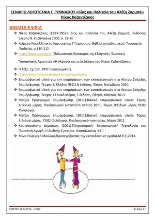 ΢ΕΝΑΡΙΟ ΛΟΓΟΣΕΧΝΙΑ Γ ΓΤΜΝΑ΢ΙΟΤ «Βίοσ και Πολιτεία του Αλζξθ Ζορμπά» 
Νίκοσ Καηαντηάκθσ 
ΡΟΥ΢΢Η Β. ΜΑΡΙΑ –ΠΕ02 ΢ελίδα 31 
ΒΙΒΛΙΟΓΡΑΥΙΑ 
 Νίκοσ Καηαντηάκθσ (1883-1957), Βίοσ και πολιτεία του Αλζξθ Ηορμπά, Εκδόςεισ 
Ελζνθσ Ν. Καηαντηάκθ 2000, ς. 21-26 
 Κείμενα Νεοελλθνικισ Λογοτεχνίασ Γ Γυμναςίου, Βιβλίο εκπαιδευτικοφ, Τπουργείο 
Παιδείασ, ς.110-112 
 http://www.potheg.gr (Πολιτιςτικόσ κθςαυρόσ τθσ Ελλθνικισ Γλϊςςασ) 
Σςοπανάκθσ Αγαπθτόσ «Θ γλϊςςα και το λεξιλόγιο του Νίκου Καηαντηάκθ». 
 Θ λζξθ, τχ.139, 1997 {αφιερϊματα}. 
 http://www.historical-museum.gr/kazantzakis 
 Επιμορφωτικό υλικό για τθν επιμόρφωςθ των εκπαιδευτικϊν ςτα Κζντρα ΢τιριξθσ 
Επιμόρφωςθσ, Σεφχοσ 3, Κλάδοσ ΠΕΟ2,Β ζκδοςθ, Πάτρα, Νοζμβριοσ 2010. 
 Επιμορφωτικό υλικό για τθν επιμόρφωςθ των εκπαιδευτικϊν ςτα Κζντρα ΢τιριξθσ 
Επιμόρφωςθσ, Σεφχοσ 1 Γενικό Μζροσ, Γ ζκδοςθ, Πάτρα, Μάρτιοσ 2013. 
 Μείηον Πρόγραμμα Επιμόρφωςθσ (2011).Βαςικό επιμορφωτικό υλικό: Σόμοσ 
Α:Γενικό μζροσ, Παιδαγωγικό Ινςτιτοφτο, Μάιοσ 2011. Σόμοσ Β:Ειδικό μζροσ ΠΕ02 
Φιλόλογοι. 
 Μείηον Πρόγραμμα Επιμόρφωςθσ (2011).Βαςικό επιμορφωτικό υλικό: Σόμοσ 
Β:Ειδικό μζροσ, ΠΕ02 Φιλόλογοι, Παιδαγωγικό Ινςτιτοφτο, Μάιοσ 2011. 
 Κουτςογιάννθσ Δθμιτρθσ (2001).Πλθροφορικι- Επικοινωνιακι Σεχνολογία και 
Γλωςςικι Αγωγι: Θ Διεκνισ Εμπειρία, Θεςςαλονίκθ :ΚΕΓ. 
 Μίνα Πολζμθ-Σοδοφλου,Προςεγγίηοντασ τθν εκπαιδευτικι ομάδα,Μ.Π.Ε,2011. 
