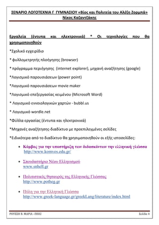 ΢ΕΝΑΡΙΟ ΛΟΓΟΣΕΧΝΙΑ Γ ΓΤΜΝΑ΢ΙΟΤ «Βίοσ και Πολιτεία του Αλζξθ Ζορμπά» 
Νίκοσ Καηαντηάκθσ 
ΡΟΥ΢΢Η Β. ΜΑΡΙΑ –ΠΕ02 ΢ελίδα 4 
Εργαλεία (ζντυπα και θλεκτρονικά) * Oι τεχνολογίεσ που κα χρθςιμοποιθκοφν 
*΢χολικό εγχειρίδιο 
* φυλλομετρθτισ πλοιγθςθσ (browser) 
* πρόγραμμα περιιγθςθσ (internet explorer), μθχανι αναηιτθςθσ (google) 
*Λογιςμικό παρουςιάςεων (power point) 
*Λογιςμικό παρουςιάςεων movie maker 
*Λογιςμικό επεξεργαςίασ κειμζνου (Μicrosoft Word) 
* Λογιςμικό εννοιολογικϊν χαρτϊν - bubbl.us 
* Λογιςμικό wordle.net 
*Φφλλα εργαςίασ (ζντυπα και θλεκτρονικά) 
*Μθχανζσ αναηιτθςθσ-διαδίκτυο με προεπιλεγμζνεσ ςελίδεσ 
*Ειδικότερα από το διαδίκτυο κα χρθςιμοποιθκοφν οι εξισ ιςτοςελίδεσ:  Κόμβορ για ηην ςποζηήπιξη ηων διδαζκόνηων ηην ελληνική γλώζζα http://www.komvos.edu.gr/  Σπνπδαζηήξην Νένπ Διιεληζκνύ www.snhell.gr  Πνιηηηζηηθόο ζεζαπξόο ηεο Διιεληθήο Γιώζζαο http://www.potheg.gr  Πύιε γηα ηελ Διιεληθή Γιώζζα http://www.greek-language.gr/greekLang/literature/index.html  