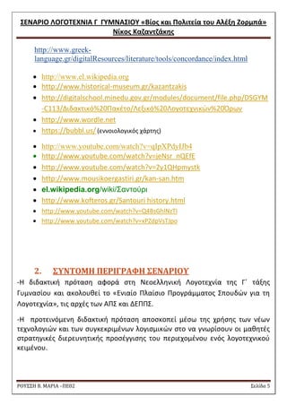 ΢ΕΝΑΡΙΟ ΛΟΓΟΣΕΧΝΙΑ Γ ΓΤΜΝΑ΢ΙΟΤ «Βίοσ και Πολιτεία του Αλζξθ Ζορμπά» 
Νίκοσ Καηαντηάκθσ 
ΡΟΥ΢΢Η Β. ΜΑΡΙΑ –ΠΕ02 ΢ελίδα 5 
http://www.greek- language.gr/digitalResources/literature/tools/concordance/index.html  http://www.el.wikipedia.org 
 http://www.historical-museum.gr/kazantzakis 
 http://digitalschool.minedu.gov.gr/modules/document/file.php/DSGYM-C113/Διδακτικό%20Πακζτο/Λεξικό%20Λογοτεχνικϊν%20Όρων 
 http://www.wordle.net 
 https://bubbl.us/ (εννοιολογικόσ χάρτθσ)  http://www.youtube.com/watch?v=qIpXPdyIJb4 
 http://www.youtube.com/watch?v=jeNsr_nQEfE 
 http://www.youtube.com/watch?v=2y1QHpmystk 
 http://www.mousikoergastiri.gr/kan-san.htm  el.wikipedia.org/wiki/Σαντούρι 
 http://www.kofteros.gr/Santouri history.html 
 http://www.youtube.com/watch?v=Q4BsGhlNzTI 
 http://www.youtube.com/watch?v=xPZdpVsTJpo 
2. ΢ΤΝΣΟΜΗ ΠΕΡΙΓΡΑΥΗ ΢ΕΝΑΡΙΟΤ 
-Θ διδακτικι πρόταςθ αφορά ςτθ Nεοελλθνικι Λογοτεχνία τθσ Γϋ τάξθσ Γυμναςίου και ακολουκεί το «Ενιαίο Πλαίςιο Προγράμματοσ ΢πουδϊν για τθ Λογοτεχνία», τισ αρχζσ των ΑΠ΢ και ΔΕΠΠ΢. 
-Θ προτεινόμενθ διδακτικι πρόταςθ αποςκοπεί μζςω τθσ χριςθσ των νζων τεχνολογιϊν και των ςυγκεκριμζνων λογιςμικϊν ςτο να γνωρίςουν οι μακθτζσ ςτρατθγικζσ διερευνθτικισ προςζγγιςθσ του περιεχομζνου ενόσ λογοτεχνικοφ κειμζνου. 
 
