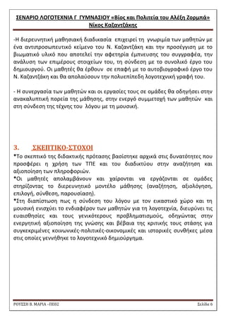 ΢ΕΝΑΡΙΟ ΛΟΓΟΣΕΧΝΙΑ Γ ΓΤΜΝΑ΢ΙΟΤ «Βίοσ και Πολιτεία του Αλζξθ Ζορμπά» 
Νίκοσ Καηαντηάκθσ 
ΡΟΥ΢΢Η Β. ΜΑΡΙΑ –ΠΕ02 ΢ελίδα 6 
-Θ διερευνθτικι μακθςιακι διαδικαςία επιχειρεί τθ γνωριμία των μακθτϊν με ζνα αντιπροςωπευτικό κείμενο του Ν. Καηαντηάκθ και τθν προςζγγιςθ με το βιωματικό υλικό που αποτελεί τθν αφετθρία ζμπνευςθσ του ςυγγραφζα, τθν ανάλυςθ των επιμζρουσ ςτοιχείων του, τθ ςφνδεςθ με το ςυνολικό ζργο του δθμιουργοφ. Οι μακθτζσ κα ζρκουν ςε επαφι με το αυτοβιογραφικό ζργο του Ν. Καηαντηάκθ και κα απολαφςουν τθν πολυεπίπεδθ λογοτεχνικι γραφι του. 
- Θ ςυνεργαςία των μακθτϊν και οι εργαςίεσ τουσ ςε ομάδεσ κα οδθγιςει ςτθν ανακαλυπτικι πορεία τθσ μάκθςθσ, ςτθν ενεργό ςυμμετοχι των μακθτϊν και ςτθ ςφνδεςθ τθσ τζχνθσ του λόγου με τθ μουςικι. 
3. ΢ΚΕΠΣΙΚΟ-΢ΣΟΦΟΙ 
*Σο ςκεπτικό τθσ διδακτικισ πρόταςθσ βαςίςτθκε αρχικά ςτισ δυνατότθτεσ που προςφζρει θ χριςθ των ΣΠΕ και του διαδικτφου ςτθν αναηιτθςθ και αξιοποίθςθ των πλθροφοριϊν. 
*Οι μακθτζσ απολαμβάνουν και χαίρονται να εργάηονται ςε ομάδεσ ςτθρίηοντασ το διερευνθτικό μοντζλο μάκθςθσ (αναηιτθςθ, αξιολόγθςθ, επιλογι, ςφνκεςθ, παρουςίαςθ). 
*΢τθ διαπίςτωςθ πωσ θ ςφνδεςθ του λόγου με τον εικαςτικό χϊρο και τθ μουςικι ενιςχφει το ενδιαφζρον των μακθτϊν για τθ λογοτεχνία, διευρφνει τισ ευαιςκθςίεσ και τουσ γενικότερουσ προβλθματιςμοφσ, οδθγϊντασ ςτθν ενεργθτικι αξιοποίθςθ τθσ γνϊςθσ και βζβαια τθσ κριτικισ τουσ ςτάςθσ για ςυγκεκριμζνεσ κοινωνικζσ-πολιτικζσ-οικονομικζσ και ιςτορικζσ ςυνκικεσ μζςα ςτισ οποίεσ γεννικθκε το λογοτεχνικό δθμιοφργθμα. 
 