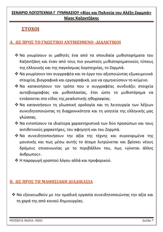΢ΕΝΑΡΙΟ ΛΟΓΟΣΕΧΝΙΑ Γ ΓΤΜΝΑ΢ΙΟΤ «Βίοσ και Πολιτεία του Αλζξθ Ζορμπά» 
Νίκοσ Καηαντηάκθσ 
ΡΟΥ΢΢Η Β. ΜΑΡΙΑ –ΠΕ02 ΢ελίδα 7 
΢ΣΟΦΟΙ 
Α. Ω΢ ΠΡΟ΢ ΣΟ ΓΝΩ΢ΣΙΚΟ ΑΝΣΙΚΕΙΜΕΝΟ -ΔΙΔΑΚΣΙΚΟΙ 
 Nα γνωρίςουν οι μακθτζσ ζνα από τα ςπουδαία μυκιςτοριματα του Καηαντηάκθ και ζναν από τουσ πιο γνωςτοφσ μυκιςτορθματικοφσ τφπουσ τθσ ελλθνικισ και τθσ παγκόςμιασ λογοτεχνίασ, το Ηορμπά. 
 Να γνωρίςουν τον ςυγγραφζα και το ζργο του αξιοποιϊντασ εξωκειμενικά ςτοιχεία, βιογραφικά και εργογραφικά, για να ερμθνεφςουν το κείμενο. 
 Να κατανοιςουν τον τρόπο που ο ςυγγραφζασ ςυνδυάηει ςτοιχεία αυτοβιογραφίασ και μυκοπλαςίασ, ζτςι ϊςτε το μυκιςτόρθμα να εντάςςεται ςτο είδοσ τθσ ρεαλιςτικισ θκογραφίασ. 
 Να κατανοιςουν τθ γλωςςικι ορολογία και τθ λειτουργία των λζξεων ςυνειδθτοποιϊντασ τθ διαχρονικότθτα και τθ γοθτεία τθσ ελλθνικισ μασ γλϊςςασ. 
 Να εντοπίςουν τα ιδιαίτερα χαρακτθριςτικά των δφο προςϊπων και τουσ αντικετικοφσ χαρακτιρεσ, του αφθγθτι και του Ηορμπά. 
 Να ςυνειδθτοποιιςουν τθν αξία τθσ τζχνθσ και ςυγκεκριμζνα τθσ μουςικισ και πωσ μζςω αυτισ το άτομο λυτρϊνεται και βρίςκει νζουσ δρόμουσ επικοινωνίασ με το περιβάλλον του, πωσ «γίνεται άλλοσ άνκρωποσ». 
 Θ παραγωγι γραπτοφ λόγου αλλά και προφορικοφ. 
Β. Ω΢ ΠΡΟ΢ ΣΗ ΜΑΘΗ΢ΙΑΚΗ ΔΙΑΔΙΚΑ΢ΙΑ 
 Να εξοικειωκοφν με τθν ομαδικι εργαςία ςυνειδθτοποιϊντασ τθν αξία και τθ χαρά τθσ από κοινοφ δθμιουργίασ.  