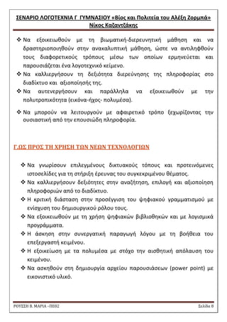 ΢ΕΝΑΡΙΟ ΛΟΓΟΣΕΧΝΙΑ Γ ΓΤΜΝΑ΢ΙΟΤ «Βίοσ και Πολιτεία του Αλζξθ Ζορμπά» 
Νίκοσ Καηαντηάκθσ 
ΡΟΥ΢΢Η Β. ΜΑΡΙΑ –ΠΕ02 ΢ελίδα 8 
 Να εξοικειωκοφν με τθ βιωματικι-διερευνθτικι μάκθςθ και να δραςτθριοποιθκοφν ςτθν ανακαλυπτικι μάκθςθ, ϊςτε να αντιλθφκοφν τουσ διαφορετικοφσ τρόπουσ μζςω των οποίων ερμθνεφεται και παρουςιάηεται ζνα λογοτεχνικό κείμενο. 
 Να καλλιεργιςουν τθ δεξιότθτα διερεφνθςθσ τθσ πλθροφορίασ ςτο διαδίκτυο και αξιοποίθςισ τθσ. 
 Να αυτενεργιςουν και παράλλθλα να εξοικειωκοφν με τθν πολυτροπικότθτα (εικόνα-ιχοσ- πολυμζςα). 
 Να μποροφν να λειτουργοφν με αφαιρετικό τρόπο ξεχωρίηοντασ τθν ουςιαςτικι από τθν επουςιϊδθ πλθροφορία. 
Γ.Ω΢ ΠΡΟ΢ ΣΗ ΦΡΗ΢Η ΣΩΝ ΝΕΩΝ ΣΕΦΝΟΛΟΓΙΩΝ 
 Nα γνωρίςουν επιλεγμζνουσ δικτυακοφσ τόπουσ και προτεινόμενεσ ιςτοςελίδεσ για τθ ςτιριξθ ζρευνασ του ςυγκεκριμζνου κζματοσ. 
 Να καλλιεργιςουν δεξιότθτεσ ςτθν αναηιτθςθ, επιλογι και αξιοποίθςθ πλθροφοριϊν από το διαδίκτυο. 
 Θ κριτικι διάςταςθ ςτθν προςζγγιςθ του ψθφιακοφ γραμματιςμοφ με ενίςχυςθ του δθμιουργικοφ ρόλου τουσ. 
 Να εξοικειωκοφν με τθ χριςθ ψθφιακϊν βιβλιοκθκϊν και με λογιςμικά προγράμματα. 
 Θ άςκθςθ ςτθν ςυνεργατικι παραγωγι λόγου με τθ βοικεια του επεξεργαςτι κειμζνου. 
 Θ εξοικείωςθ με τα πολυμζςα με ςτόχο τθν αιςκθτικι απόλαυςθ του κειμζνου. 
 Να αςκθκοφν ςτθ δθμιουργία αρχείου παρουςιάςεων (power point) με εικονιςτικό υλικό. 
 