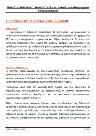 ΢ΕΝΑΡΙΟ ΛΟΓΟΣΕΧΝΙΑ Γ ΓΤΜΝΑ΢ΙΟΤ «Βίοσ και Πολιτεία του Αλζξθ Ζορμπά» 
Νίκοσ Καηαντηάκθσ 
ΡΟΥ΢΢Η Β. ΜΑΡΙΑ –ΠΕ02 ΢ελίδα 9 
4. ΛΕΠΣΟΜΕΡΗ΢ ΠΑΡΟΤ΢ΙΑ΢Η ΣΗ΢ ΠΡΟΣΑ΢Η΢ 
ΑΥΕΣΗΡΙΑ 
Θ ςυγκεκριμζνθ διδακτικι παρζμβαςθ κα επιχειριςει να γνωρίςουν οι μακθτζσ ζνα αντιπροςωπευτικό ζργο του Καηαντηάκθ και μζςω τθσ χριςθσ των ΣΠΕ να το προςεγγίςουν ερμθνευτικά και βζβαια αιςκθτικά. Οι διαμετρικά αντίκετοι χαρακτιρεσ του ζργου κα δϊςουν αφορμι για ςυηθτιςεισ και προβλθματιςμό για τθν ανκρϊπινθ φφςθ-ςυμπεριφορά-δράςθ-ςτάςθ ηωισ. Θ άμεςθ εμπειρία του Ηορμπά με τθ μουςικι κα ενιςχφςει τθν επαφι με τον κόςμο τθσ μουςικισ και τθ γνωριμία των μακθτϊν με μουςικά όργανα και τθν ιςτορία τουσ, όπωσ το ςαντοφρι. 
ΘΕΩΡΗΣΙΚΟ ΠΛΑΙ΢ΙΟ 
Οι μακθτζσ λειτουργϊντασ ςε ζνα ςυνεργατικό περιβάλλον μάκθςθσ και εξετάηοντασ τα κζματα από πολλζσ οπτικζσ κα ςτοχεφςουν ςτθν καταςκευι τθσ γνϊςθσ και από πακθτικοί κεατζσ κα υιοκετιςουν ζναν πιο ενεργό ρόλο ςτθ μακθςιακι διαδικαςία (εποικοδομιςτικι κεωρία του J.Piaget). 
Παράλλθλα μζςα από τθν ανακαλυπτικι πορεία και τθν περιιγθςθ ςε περιβάλλοντα που επιτρζπουν τον πειραματιςμό, οι μακθτζσ προςεγγίηουν καταςτάςεισ, ςτάςεισ, φαινόμενα και τα κατανοοφν ουςιαςτικότερα (ανακαλυπτικι μάκθςθ J.Bruner). 
Σζλοσ, τόςο κατά τθ ςχεδίαςθ όςο και κατά τθν υλοποίθςθ τθσ διδακτικισ πρόταςθσ ο εκπαιδευτικόσ μεταςχθματίηεται ςε κακοδθγθτι τθσ προςπάκειασ των μακθτϊν ςχεδιάηοντασ, ςυντονίηοντασ και αναδιοργανϊνοντασ το διδακτικό υλικό. Θ μάκθςθ επομζνωσ αποκτά διάςταςθ επικοινωνιακι και πολιτιςμικι, ενκαρρφνοντασ τθ ςυνεργαςία των μακθτϊν και γενικότερα τθν  