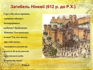 Загибель Ніневії (612 р. до Р.Х.) 
Горе тобі, місто криваве, 
сповнене обману і 
безперервного 
грабунку! Зруйновано 
Ніневію! Хто пожалкує 
за нею? Усі, хто звістку 
про тебе почує, 
заплещуть в долоні від 
радості, бо ж на кого не 
простяглася злоба 
безкінечна твоя?! 
З Біблії 
 