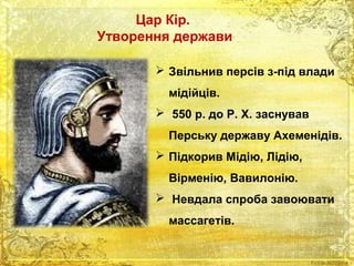 Цар Кір. 
Утворення держави 
 Звільнив персів з-під влади 
мідійців. 
 550 р. до Р. Х. заснував 
Перську державу Ахеменідів. 
 Підкорив Мідію, Лідію, 
Вірменію, Вавилонію. 
 Невдала спроба завоювати 
массагетів. 
 