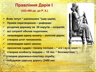 Правління Дарія І 
(522-486 рр. до Р. Х.) 
 Взяв титул “ шахиншаха ”(цар царів). 
 Провів перетворення – реформи: 
 розділив державу на 20 округів – сатрапій; 
 всі сатрапії обклав податками; 
 запровадив єдину монету – золотий дарик; 
 створив штат чиновників; 
 запровадив єдині закони; 
 призначив суддів і таємну поліцію – “ очі і вуха царя ”; 
 створив особисту гвардію – 10 тис. “ безсмертних ”; 
 створив дорожньо-поштову службу, 
 побудував царську дорогу (2400 км). 
 