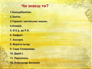 Чи знаєш ти? 
1.Ашшурбаніпал. 
2.Залізо. 
3.Таранів і метальних машин. 
4.Ніневія. 
5. 612 р. до Р.Х. 
6. Євфрат. 
7. Ассирія. 
8. Ворота Іштар. 
9. Сади Семіраміди. 
10. Дарій І. 
11. Персеполь. 
12. Александр Великий. 
 