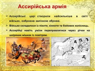 Ассирійська армія 
 Ассирійські царі створили найсильніше в світі 
військо, озброєне залізною зброєю. 
 Військо складалося із піхоти, кінноти та бойових колісниць. 
 Ассирійці навіть уміли переправлятися через річки на 
шкіряних мішках із повітрям. 
 