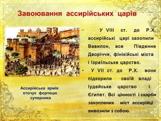 Завоювання ассирійських царів 
• У VIII ст. до Р.Х. 
ассирійські царі захопили 
Вавилон, все Південне 
Дворіччя, фінікійські міста 
і Ізраїльське царство. 
• У VII ст. до Р.Х. вони 
підкорили своїй владі 
Іудейське царство і 
Єгипет. Всі цінності і скарби 
захоплених міст ассирійці 
вивозили з собою. 
Ассирійська армія 
оточує фортецю 
суперника 
 