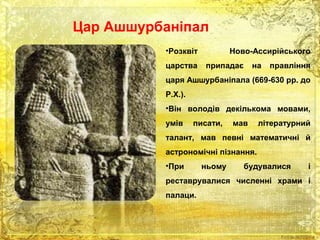 Цар Ашшурбаніпал 
•Розквіт Ново-Ассирійського 
царства припадає на правління 
царя Ашшурбаніпала (669-630 рр. до 
Р.Х.). 
•Він володів декількома мовами, 
умів писати, мав літературний 
талант, мав певні математичні й 
астрономічні пізнання. 
•При ньому будувалися і 
реставрувалися численні храми і 
палаци. 
 