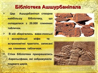 ББііббллііооттееккаа ААшшшшууррббааннііппааллаа 
 Цар Ашшурбаніпал створив 
найбільшу бібліотеку, що 
складалася з 20.000 глиняних 
табличок. 
 В ній зберігались вави-лонські 
і ассирійські міфи та 
астрономічні трактати, записані 
на глиняних табличках. 
 Стіни бібліотеки прикрашались 
барельєфами, які зображували 
подвиги царів. 
 